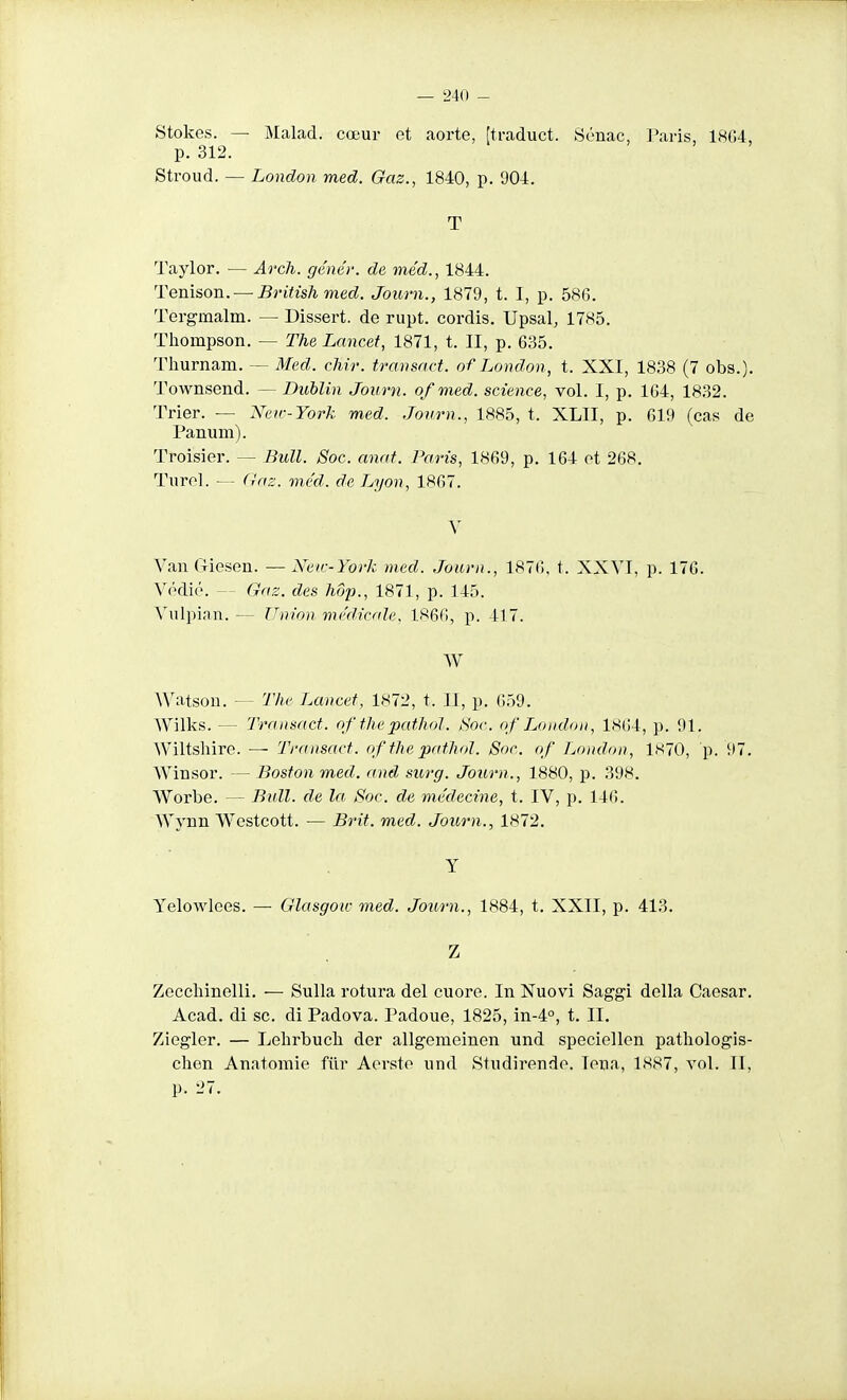 Stokes. — Malad. cœur et aorte, [traduct. Sénac, Paris, 18G4, p. 312. Sti-oud. — London med. Gaz., 1840, p. 904. T Taylor. — Arch. génér. de méd., 1844. Tenison. — Britishmed. Journ., 1879, t. I, p. 586. Tergmalm. — Dissert, de rupt. cordis. Upsal, 1785. Thompson. — The Lancet, 1871, t. II, p. 635. Tliurnam. — Med. cMi-. transact. of London, t. XXI, 1838 (7 obs.). Townsend. — Dublin Journ. ofmed. science, vol. I, p. 164, 1832. Trier. — Neir-York med. Journ., 1885, t. XLII, p. 619 (cas de Panum). Troisier. — Bull. Soc. anaf. Paris, 1869, p. 164 et 268. Turcl. — fi/nz. med. de Lyon, 1867. V Van G-iesen. — Neœ-York med. Journ., 1876, t. XXVI, p. 176. Védié. — Gaz. des hôp., 1871, p. 145. Vulpian. — Union médicale, 1866, p. 417. W AVatson. — The Lancet, 1872, t. II, p. 659. Wilks. — Transact. of thepathol. Sor. of London, 1864, p. 91. Wiltshire. — Transact. of the pathol. Soc. of London, 1S70, p. 97. Winsor. — Boston med. and siorg. Journ., 1880, p. 398. Worbe. — Bull, de la. Soc. de médecine, t. IV, p. 146. Wynn Wcstcott. — Brit. med. Journ., 1872. Y Yelowlees. — Glasgow med. Journ., 1884, t, XXII, p. 413. Z Zecchinelli. — Sulla rotura del cuore. In Nuovi Saggi délia Caesar. Acad. di se. di Padova. Padoue, 1825, in-4°, t. II. Ziegler. — Lelirbuck der allgemeinen und speciellen patliologis- chen Anatomie filr Aersto und Studirendo. lona, 1887, vol. II, p. 27.
