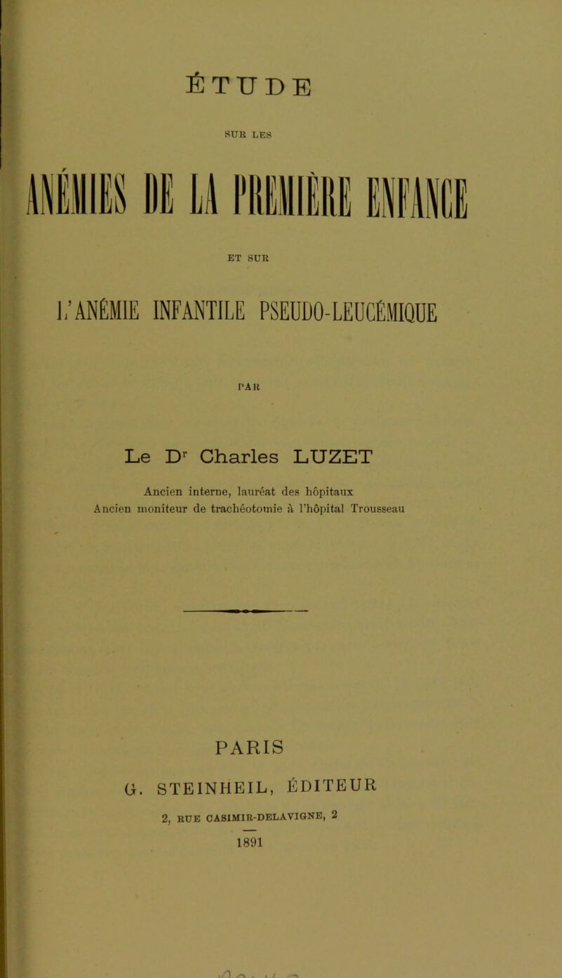 ÉTUDE SUR LES ET SUR J / ANÉMIE INFANTILE PSEDDO-LEUCÉMIQUE PAR Le Dr Charles LUZET Ancien interne, lauréat des hôpitaux Ancien moniteur de trachéotomie à l’hôpital Trousseau PARIS G. STEINHEIL, ÉDITEUR 2, RUE CASIMIR-DELA VIGNE, 2 1891 I / i/O .