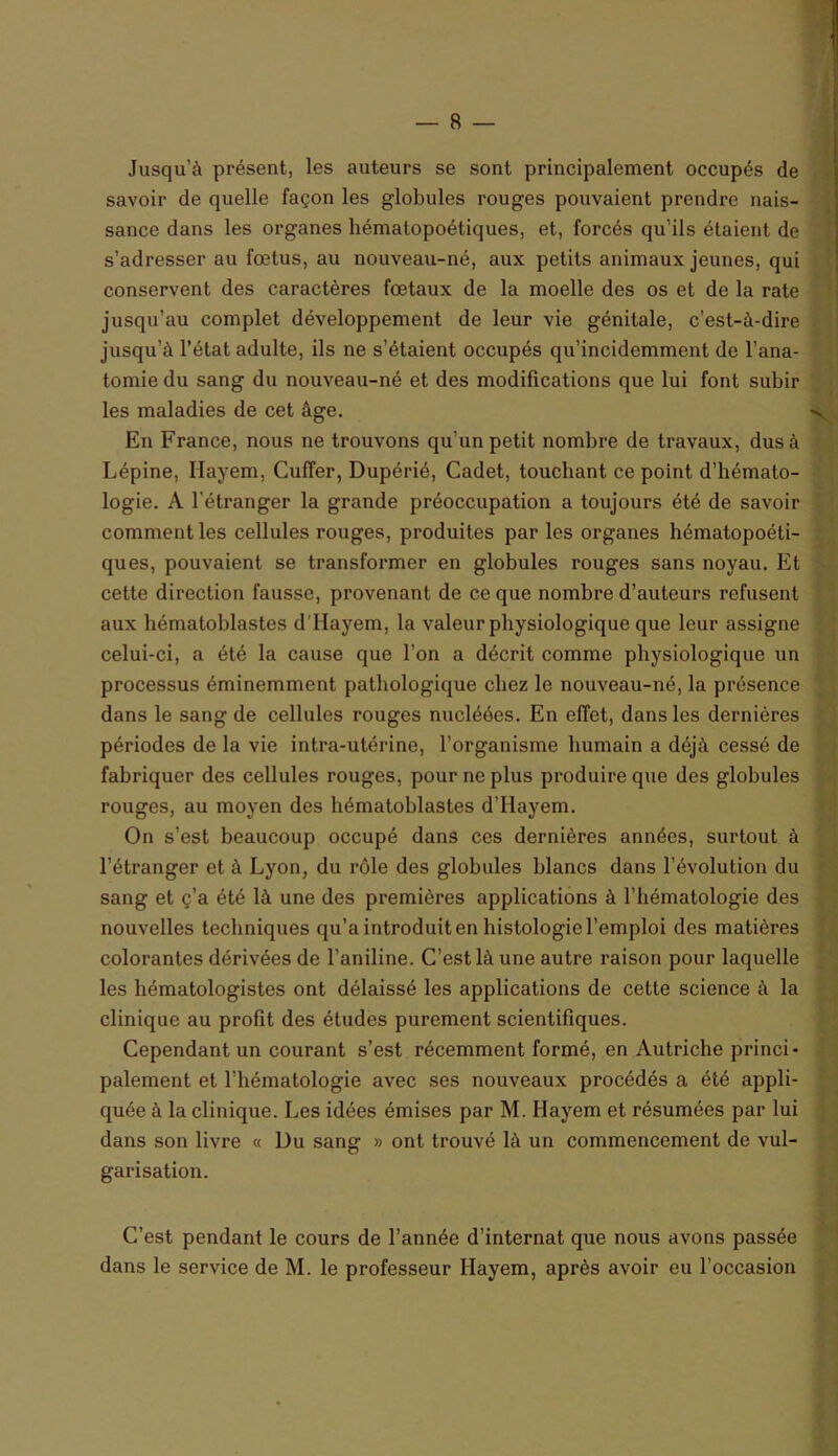 Jusqu’à présent, les auteurs se sont principalement occupés de savoir de quelle façon les globules rouges pouvaient prendre nais- sance dans les organes hématopoétiques, et, forcés qu’ils étaient de s’adresser au fœtus, au nouveau-né, aux petits animaux jeunes, qui conservent des caractères fœtaux de la moelle des os et de la rate jusqu’au complet développement de leur vie génitale, c’est-à-dire jusqu’à l’état adulte, ils ne s’étaient occupés qu’incidemment de l’ana- tomie du sang du nouveau-né et des modifications que lui font subir les maladies de cet âge. En France, nous ne trouvons qu'un petit nombre de travaux, dus à Lépine, Hayem, CufTer, Dupérié, Cadet, touchant ce point d’hémato- logie. A l'étranger la grande préoccupation a toujours été de savoir comment les cellules rouges, produites par les organes hématopoéti- ques, pouvaient se transformer en globules rouges sans noyau. Et cette direction fausse, provenant de ce que nombre d’auteurs refusent aux hématoblastes d’IIayem, la valeur physiologique que leur assigne celui-ci, a été la cause que l’on a décrit comme physiologique un processus éminemment pathologique chez le nouveau-né, la présence dans le sang de cellules rouges nucléées. En effet, dans les dernières périodes de la vie intra-utérine, l’organisme humain a déjà cessé de fabriquer des cellules rouges, pour ne plus produire que des globules rouges, au moyen des hématoblastes d’Hayem. On s’est beaucoup occupé dans ces dernières années, surtout à l’étranger et à Lyon, du rôle des globules blancs dans l’évolution du sang et ç’a été là une des premières applications à l’hématologie des nouvelles techniques qu’a introduit en histologie l’emploi des matières colorantes dérivées de l’aniline. C’est là une autre raison pour laquelle les hématologistes ont délaissé les applications de cette science à la clinique au profit des études purement scientifiques. Cependant un courant s’est récemment formé, en Autriche princi- palement et l’hématologie avec ses nouveaux procédés a été appli- quée à la clinique. Les idées émises par M. Hayem et résumées par lui dans son livre « Du sang » ont trouvé là un commencement de vul- garisation. C’est pendant le cours de l’année d’internat que nous avons passée dans le service de M. le professeur Hayem, après avoir eu l’occasion