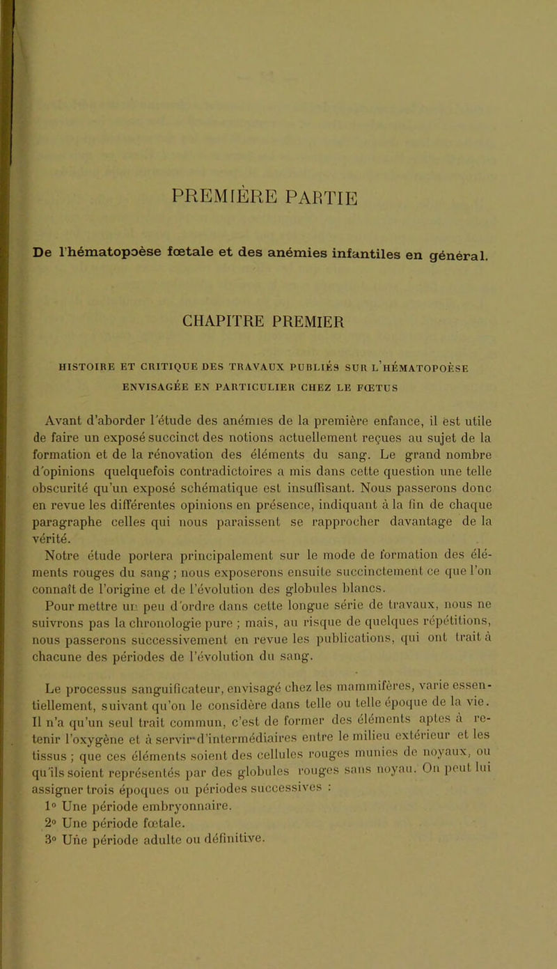 PREMIÈRE PARTIE De l’hématopoèse foetale et des anémies infantiles en général. CHAPITRE PREMIER HISTOIRE ET CRITIQUE DES TRAVAUX PUBLIES SUR l’hÉMATOPOÈSE ENVISAGÉE EN PARTICULIER CHEZ LE FŒTUS Avant d’aborder l'étude des anémies de la première enfance, il est utile de faire un exposé succinct des notions actuellement reçues au sujet de la formation et de la rénovation des éléments du sang. Le grand nombre d’opinions quelquefois contradictoires a mis dans cette question une telle obscurité qu’un exposé schématique est insuffisant. Nous passerons donc en revue les différentes opinions en présence, indiquant à la fin de chaque paragraphe celles qui nous paraissent se rapprocher davantage de la vérité. Notre étude portera principalement sur le mode de formation des élé- ments rouges du sang; nous exposerons ensuite succinctement ce que l’on connaît de l’origine et de l’évolution des globules blancs. Pour mettre un peu d'ordre dans cette longue série de travaux, nous ne suivrons pas la chronologie pure ; mais, au risque de quelques répétitions, nous passerons successivement en revue les publications, qui ont trait à chacune des périodes de l’évolution du sang. Le processus sanguificateur, envisagé chez les mammifères, varie essen- tiellement, suivant qu’on le considère dans telle ou telle époque de la vie. Il n’a qu’un seul trait commun, c’est de former des éléments aptes à re- tenir l’oxygène et à servir*d’intermédiaires entre le milieu extérieur et les tissus ; que ces éléments soient des cellules rouges munies de noyaux, ou qu’ils soient représentés par des globules rouges sans noyau. On peut lui assigner trois époques ou périodes successives : 1° Une période embryonnaire. 2° Une période fœtale. 3° Une période adulte ou définitive.