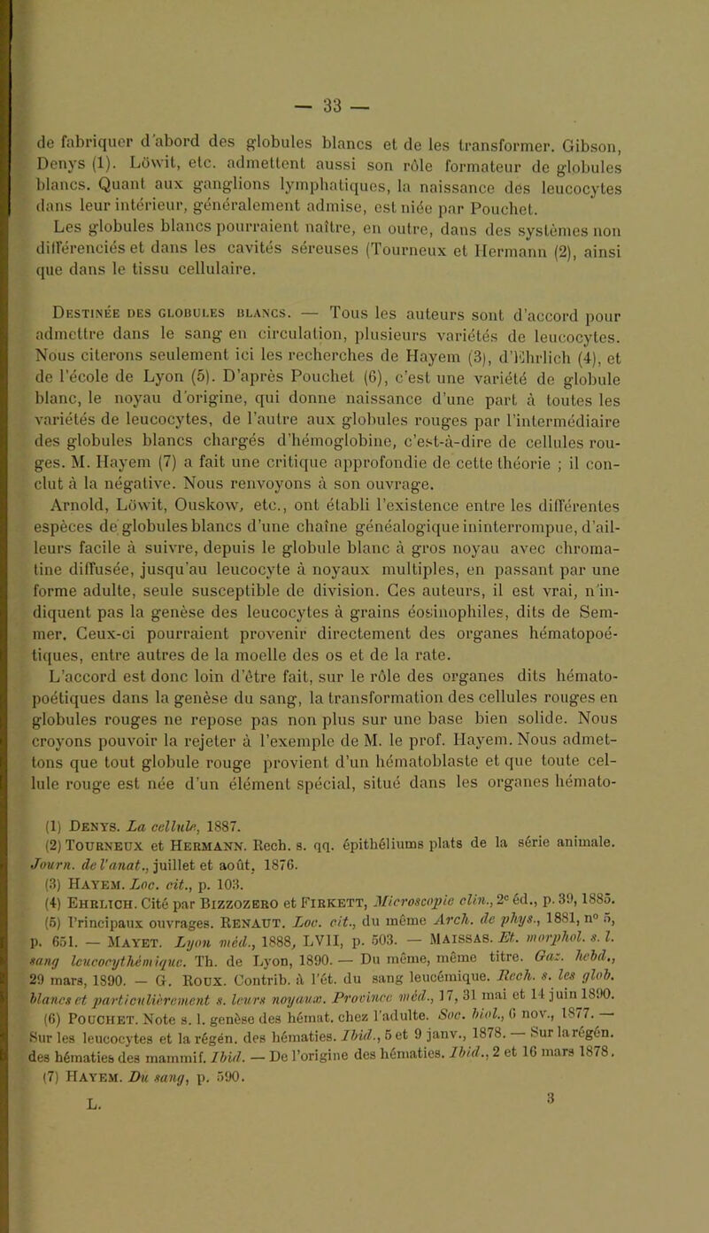 de fabriquer d'abord des globules blancs et de les transformer. Gibson, Denys (1). Lowit, etc. admettent aussi son rôle formateur de globules blancs. Quant aux ganglions lymphatiques, la naissance des leucocytes dans leur intérieur, généralement admise, est niée par Pouchet. Les globules blancs pourraient naître, en outre, dans des systèmes non diiîérenciés et dans les cavités séreuses (Tourneux et Hermann (2), ainsi que dans le tissu cellulaire. Destinée des globui.es ulancs. — Tous les auteurs sont d’accord pour admettre dans le sang en circulation, plusieurs variétés de leucocytes. Nous citerons seulement ici les recherches de Hayem (3), d’Ehrlich (4), et de l’école de Lyon (5). D’après Pouchet (6), c’est une variété de globule blanc, le noyau d’origine, qui donne naissance d’une part à toutes les variétés de leucocytes, de l’autre aux globules rouges par l’intermédiaire des globules blancs chargés d’hémoglobine, c’est-à-dire de cellules rou- ges. M. Hayem (7) a fait une critique approfondie de cette théorie ; il con- clut à la négative. Nous renvoyons à son ouvrage. Arnold, Lowit, Ouskow, etc., ont établi l’existence entre les différentes espèces de globules blancs d’une chaîne généalogique ininterrompue, d’ail- leurs facile à suivre, depuis le globule blanc à gros noyau avec chroma- tine diffusée, jusqu’au leucocyte à noyaux multiples, en passant par une forme adulte, seule susceptible de division. Ces auteurs, il est vrai, n'in- diquent pas la genèse des leucocytes à grains éosinophiles, dits de Sem- mer. Ceux-ci pourraient provenir directement des organes hématopoé- tiques, entre autres de la moelle des os et de la rate. L’accord est donc loin d’être fait, sur le rôle des organes dits hémato- poétiques dans la genèse du sang, la transformation des cellules rouges en globules rouges ne repose pas non plus sur une base bien solide. Nous croyons pouvoir la rejeter à l’exemple de M. le prof. Hayem. Nous admet- tons que tout globule rouge provient d’un hématoblaste et que toute cel- lule rouge est née d’un élément spécial, situé dans les organes hémato- (1) Denys. La cellule, 1887. (2) Tourneux et Hermann. Rech. s. qq. épithéliums plats de la série animale. Journ. de l'anat., juillet et août, 1876. (3) Hayem. Lac. oit., p. 103. (4) Ehbltch. Cité par Bizzozero et Firkett, Microscopie clin., 2e éd., p. 30,1885. (5) Principaux ouvrages. Renaut. Loc. oit., du même Arch. de phys., 1881, n° 5, p. 651. — MAYET. Lyon méd., 1888, LV1I, p. 503. — MAISSAS. Et., morphol. s. I. sang leucocythém ique. Th. de Lyon, 1890. — Du même, même titre. Qaz. liebd,, 29 mars, 1890. - G. Roux. Contrib. à l’ét. du sang leucémique. Rech. s. les glob. blancs et particulièrement s. leurs noyaux. Province méd., 17, 31 mai et 14 juin 18.>0. (6) Pouchet. Note s. 1. genèse des hémat. chez l’adulte. Soc. biol., (> nov., 1877. 8ur les leucocytes et la régén. des hématies. Ibid., Set 9 janv., 1878. Sur laregén. des hématies des maininif. Ibid. — De l’origine des hématies. Ibid., 2 et 16 mars 1878. (7) Hayem. Du sang, p. 590. L. 3