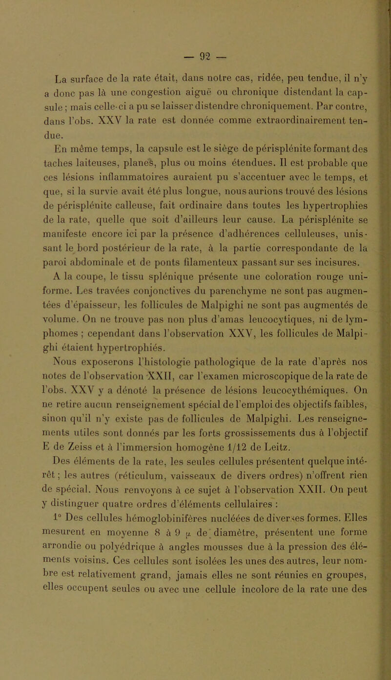 La surface de la rate était, dans notre cas, ridée, peu tendue, il n’y a donc pas là une congestion aiguë ou chronique distendant la cap- sule ; mais celle-ci a pu se laisser distendre chroniquement. Par contre, dans l’obs. XXV la rate est donnée comme extraordinairement ten- due. En même temps, la capsule est le siège de périsplénite formant des taches laiteuses, planes, plus ou moins étendues. Il est probable que ces lésions inflammatoires auraient pu s’accentuer avec le temps, et que, si la survie avait été plus longue, nous aurions trouvé des lésions de périsplénite calleuse, fait ordinaire dans toutes les hypertrophies de la rate, quelle que soit d’ailleurs leur cause. La périsplénite se manifeste encore ici par la présence d’adhérences celluleuses, unis- sant le bord postérieur de la rate, à la partie correspondante de la paroi abdominale et de ponts filamenteux passant sur ses incisures. A la coupe, le tissu splénique présente une coloration rouge uni- forme. Les travées conjonctives du parenchyme ne sont pas augmen- tées d’épaisseur, les follicules de Malpighi ne sont pas augmentés de volume. On ne trouve pas non pins d’amas leucocytiques, ni de lym- phomes ; cependant dans l’observation XXV, les follicules de Malpi- ghi étaient hypertrophiés. Nous exposerons l’histologie pathologique de la rate d’après nos notes de l'observation XXII, car l’examen microscopique de la rate de l’obs. XXV y a dénoté la présence de lésions leucocythémiques. On ne retire aucun renseignement spécial de l’emploi des objectifs faibles, sinon qu’il n’y existe pas de follicules de Malpighi. Les renseigne- ments utiles sont donnés par les forts grossissements dus à l’objectif E de Zeiss et à l'immersion homogène 1/12 de Leitz. Des éléments de la rate, les seules cellules présentent quelque inté- rêt ; les autres (réticulum, vaisseaux de divers ordres) n’offrent rien de spécial. Nous renvoyons à ce sujet à l’observation XXII. On peut y distinguer quatre ordres d’éléments cellulaires : 1° Des cellules hémoglobinifères nucléées de diverses formes. Elles mesurent en moyenne 8 à 9 g de diamètre, présentent une forme arrondie ou polyédrique à angles mousses due à la pression des élé- ments voisins. Ces cellules sont isolées les unes des autres, leur nom- bre est relativement grand, jamais elles ne sont réunies en groupes, elles occupent seules ou avec une cellule incolore de la rate une des