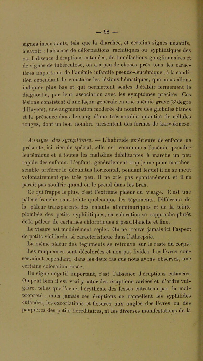 signes inconstants, tels que la diarrhée, et certains signes négatifs, à savoir : l’absence de déformations rachitiques ou syphilitiques des os, l’absence d’éruptions cutanées, de tuméfactions ganglionnaires et de signes de tuberculose, on a à peu de choses près tous les carac- tères importants de l’anémie infantile pseudo-leucémique ; à la condi- tion cependant de constater les lésions hématiques, que nous allons indiquer plus bas et qui permettent seules d’établir fermement le diagnostic, par leur association avec les symptômes précités. Ces lésions consistent d’une façon générale en une anémie grave (3edegré d’Hayem), une augmentation modérée du nombre des globules blancs et la présence dans le sang d’une très notable quantité de cellules rouges, dont un bon nombre présentent des formes de karyokinèse. Analyse des symptômes. — L’habitude extérieure de enfants ne présente ici rien de spécial, .elle est commune à l’anémie pseudo- leucémique et à toutes les maladies débilitantes à marche un peu rapide des enfants. L’enfant, généralement trop jeune pour marcher, semble préférer le décubitus horizontal, pendant lequel il ne se meut volontairement que très peu. Il ne crie pas spontanément et il ne paraît pas souffrir quand on le prend dans les bras. Ce qui frappe le plus, c'est l'extrême pâleur du visage. C’est une pâleur franche, sans teinte quelconque des téguments. Différente de la pâleur transparente des enfants albuminuriques et de la teinte plombée des petits syphilitiques, sa coloration se rapproche plutôt delà pâleur de certaines chlorotiques à peau blanche et fine. Le visage est modérément replet. On ne trouve jamais ici l’aspect de petits vieillards, si caractéristique dans l’athrepsie. La même pâleur des téguments se retrouve sur le reste du corps. Les muqueuses sont décolorées et non pas livides. Les lèvres con- servaient cependant, dans les deux cas que nous avons observés, une certaine coloration rosée. Un signe négatif important, c’est l’absence d’éruptions cutanées. On peut bien il est vrai y noter des éruptions variées et d’ordre vul- gaire, telles que l’acné, l’érythème des fesses entretenu par la mal- propreté ; mais jamais ces éruptions ne rappellent les syphilides cutanées, les excoriations et fissures aux angles des lèvres ou des paupières des petits héréditaires, ni les diverses manifestations de la