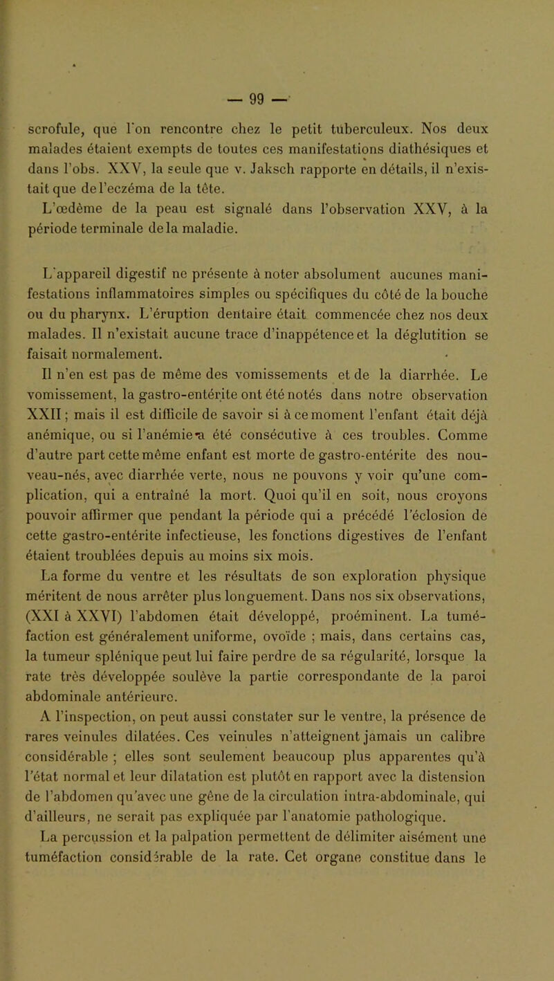 scrofule, que l'on rencontre chez le petit tuberculeux. Nos deux malades étaient exempts de toutes ces manifestations diathésiques et dans l’obs. XXY, la seule que v. Jaksch rapporte en détails, il n’exis- tait que de l’eczéma de la tête. L’œdème de la peau est signalé dans l’observation XXV, à la période terminale delà maladie. L'appareil digestif ne présente à noter absolument aucunes mani- festations inflammatoires simples ou spécifiques du côté de la bouche ou du pharynx. L’éruption dentaire était commencée chez nos deux malades. Il n’existait aucune trace d’inappétence et la déglutition se faisait normalement. Il n’en est pas de même des vomissements et de la diarrhée. Le vomissement, la gastro-entérite ont été notés dans notre observation XXII ; mais il est difficile de savoir si à ce moment l’enfant était déjà anémique, ou si l’anémie*a été consécutive à ces troubles. Comme d’autre part cette même enfant est morte de gastro-entérite des nou- veau-nés, avec diarrhée verte, nous ne pouvons y voir qu’une com- plication, qui a entraîné la mort. Quoi qu’il en soit, nous croyons pouvoir affirmer que pendant la période qui a précédé l’éclosion de cette gastro-entérite infectieuse, les fonctions digestives de l’enfant étaient troublées depuis au moins six mois. La forme du ventre et les résultats de son exploration physique méritent de nous arrêter plus longuement. Dans nos six observations, (XXI à XXVI) l’abdomen était développé, proéminent. La tumé- faction est généralement uniforme, ovoïde ; mais, dans certains cas, la tumeur splénique peut lui faire perdre de sa régularité, lorsque la rate très développée soulève la partie correspondante de la paroi abdominale antérieure. A l’inspection, on peut aussi constater sur le ventre, la présence de rares veinules dilatées. Ces veinules n’atteignent jamais un calibre considérable ; elles sont seulement beaucoup plus apparentes qu’à l’état normal et leur dilatation est plutôt en rapport avec la distension de l’abdomen qu’avec une gène de la circulation intra-abdominale, qui d’ailleurs, ne serait pas expliquée par l’anatomie pathologique. La percussion et la palpation permettent de délimiter aisément une tuméfaction considérable de la rate. Cet organe constitue dans le