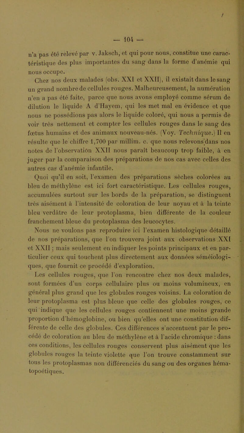 n’a pas été relevé par v. Jaksch, et qui pour nous, constitue une carac- téristique des plus importantes du sang dans la forme d’anémie qui nous occupe. Chez nos deux malades (obs. XXI et XXII), il existait dans le sang un grand nombre de cellules rouges. Malheureusement, la numération n’en a pas été faite, parce que nous avons employé comme sérum de dilution le liquide A d’Hayem, qui les met mal en évidence et que nous ne possédions pas alors le liquide coloré, qui nous a permis de voir très nettement et compter les cellules rouges dans le sang des fœtus humains et des animaux nouveau-nés. (Yoy. Technique.) Il en résulte que le chiffre 1,700 par millim. c. que nous relevons'dans nos notes de l’observation XXII nous paraît beaucoup trop faible, à en juger par la comparaison des préparations de nos cas avec celles des autres cas d’anémie infantile. Quoi qu’il en soit, l’examen des préparations sèches colorées au bleu de méthylène est ici fort caractéristique. Les cellules rouges, accumulées surtout sur les bords de la préparation, se distinguent très aisément à l’intensité de coloration de leur noyau et à la teinte bleu verdâtre de leur protoplasma, bien différente de la couleur franchement bleue du protoplasma des leucocytes. Nous ne voulons pas reproduire ici l’examen histologique détaillé de nos préparations, que l’on trouvera joint aux observations XXI et XXII ; mais seulement en indiquer les points principaux et en par- ticulier ceux qui touchent plus directement aux données séméiologi- ques, que fournit ce procédé d’exploration. Les cellules rouges, que l’on rencontre chez nos deux malades, sont formées d’un corps cellulaire plus ou moins volumineux, en général plus grand que les globules rouges voisins. La coloration de leur protoplasma est plus bleue que celle des globules rouges, ce qui indique que les cellules rouges contiennent une moins grande proportion d’hémoglobine, ou bien qu’elles ont une constitution dif- férente de celle des globules. Ces différences s’accentuent par le pro- cédé de coloration au bleu de méthylène et à l’acide chromique : dans ces conditions, les cellules rouges conservent plus aisément que les globules rouges la teinte violette que l’on trouve constamment sur tous les protoplasmas non différenciés du sang ou des organes héma- topoétiques.