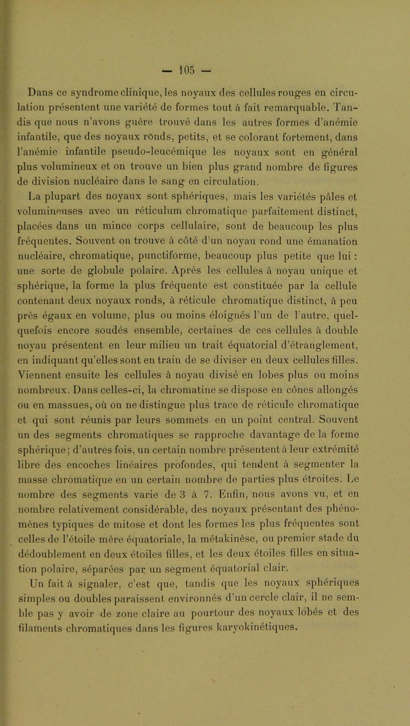 Dans ce syndrome clinique, les noyaux des cellules rouges en circu- lation présentent une variété de formes tout h fait remarquable. Tan- dis que nous n’avons guère trouvé dans les autres formes d’anémie infantile, que des noyaux ronds, petits, et se colorant fortement, dans l’anémie infantile pseudo-leucémique les noyaux sont en général plus volumineux et on trouve un bien plus grand nombre de figures de division nucléaire dans le sang en circulation. La plupart des noyaux sont sphériques, mais les variétés pèles et volumineuses avec un réticulum chromatique parfaitement distinct, placées dans un mince corps cellulaire, sont de beaucoup les plus fréquentes. Souvent on trouve à côté d'un noyau rond une émanation nucléaire, chromatique, punctiforme, beaucoup plus petite que lui : une sorte de globule polaire. Après les cellules à noyau unique et sphérique, la forme la plus fréquente est constituée par la cellule contenant deux noyaux ronds, à réticule chromatique distinct, à peu près égaux en volume, plus ou moins éloignés l’un de l’autre, quel- quefois encore soudés ensemble, certaines de ces cellules à double noyau présentent en leur milieu un trait équatorial d’étranglement, en indiquant qu’elles sont en train de se diviser en deux cellules filles. Viennent ensuite les cellules à noyau divisé en lobes plus ou moins nombreux. Dans celles-ci, la chromatine se dispose en cônes allongés ou en massues, où on ne distingue plus trace de réticule chromatique et qui sont réunis par leurs sommets en un point central. Souvent un des segments chromatiques se rapproche davantage de la forme sphérique; d’autres fois, un certain nombre présentent à leur extrémité libre des encoches linéaires profondes, qui tendent à segmenter la masse chromatique en un certain nombre de parties plus étroites. Le nombre des segments varie de 3 à 7. Enfin, nous avons vu, et en nombre relativement considérable, des noyaux présentant des phéno- mènes typiques de mitose et dont les formes les plus fréquentes sont celles de l’étoile mère équatoriale, la métakinèse, ou premier stade du dédoublement en deux étoiles filles, et les deux étoiles filles en situa- tion polaire, séparées par un segment équatorial clair. Un fait à signaler, c’est que, tandis que les noyaux sphériques simples ou doubles paraissent environnés d’un cercle clair, il ne sem- ble pas y avoir de zone claire au pourtour des noyaux lobés et des filaments chromatiques dans les figures karyokinétiques.