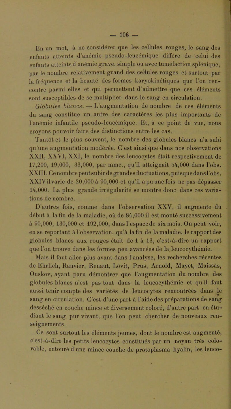 En un mot, à ne considérer que les cellules rouges, le sang des enfants atteints d’anémie pseudo-leucémique diffère de celui des enfants atteints d’anémie grave, simple ou avec tuméfaction splénique, par le nombre relativement grand des ceHules rouges et surtout par la fréquence et la beauté des formes karyokinétiques que l’on ren- contre parmi elles et qui permettent d’admettre que ces éléments sont susceptibles de se multiplier dans le sang en circulation. Globules blancs. — L’augmentation de nombre de ces éléments du sang constitue un autre des caractères les plus importants de l’anémie infantile pseudo-leucémique. Et, à ce point de vue, nous croyons pouvoir faire des distinctions entre les cas. Tantôt et le plus souvent, le nombre des globules blancs n’a subi qu’une augmentation modérée. C’est ainsi que dans nos observations XXII, XXVI, XXI, le nombre des leucocytes était respectivement de 17,200, 19,000, 33,000, par mmc., qu’il atteignait 54,000 dans l’obs. XXIII. Ce nombre peutsubir de grandes fluctuations, puisque dans l’obs. XXIVilvarie de 20,000 à 90,000 et qu’il a pu une fois ne pas dépasser 14,000. La plus grande irrégularité se montre donc dans ces varia- tions de nombre. D’autres fois, comme dans l’observation XXV, il augmente du début à la fin de la maladie, où de 84,000 il est monté successivement à 90,000, 130,000 et 192,000, dans l’espacede six mois. On peut voir, en se reportant à l’observation, qu’à la fin de la maladie, le rapport des globules blancs aux rouges était de 1 à 13, c’est-à-dire un rapport que l’on trouve dans les formes peu avancées de la leucocythémie. Mais il faut aller plus avant dans l’analyse, les recherches récentes de Ehrlich, Ranvier, Renaut, Lôvit, Prus, Arnold, Mayet, Maissas, Ouskov, ayant paru démontrer que l’augmentation du nombre des globules blancs n’est pas tout dans la leucocythémie et qu’il faut aussi tenir compte des variétés de leucocytes rencontrées dans le sang en circulation. C’est d’une part à l’aide des préparations de sang desséché en couche mince et diversement coloré, d’autre part en étu- diant le sang pur vivant, que l’on peut chercher de nouveaux ren- seignements. Ce sont surtout les éléments jeunes, dont le nombre est augmenté, c’est-à-dire les petits leucocytes constitués par un noyau très colo- rable, entouré d’une mince couche de protoplasma hyalin, les leuco-