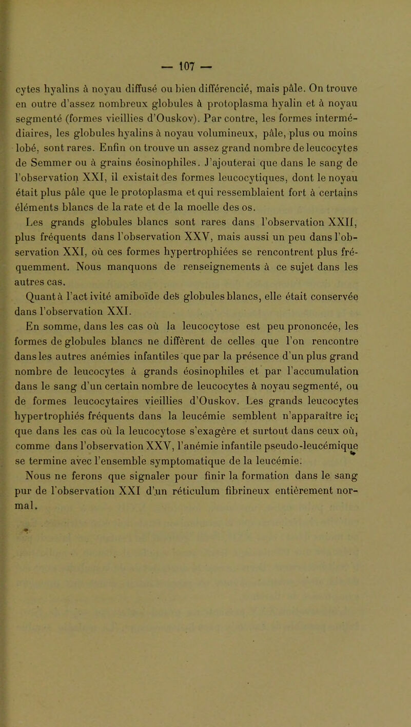 cytes hyalins à noyau diffusé ou bien différencié, mais pâle. On trouve en outre d’assez nombreux globules à protoplasma hyalin et à noyau segmenté (formes vieillies d’Ouskov). Par contre, les formes intermé- diaires, les globules hyalins â noyau volumineux, pâle, plus ou moins lobé, sont rares. Enfin on trouve un assez grand nombre de leucocytes de Semmer ou à grains éosinophiles. J’ajouterai que dans le sang de l’observation XXI, il existait des formes leucocytiques, dont le noyau était plus pâle que le protoplasma et qui ressemblaient fort à certains éléments blancs de la rate et de la moelle des os. Les grands globules blancs sont rares dans l’observation XXII, plus fréquents dans l’observation XXV, mais aussi un peu dans l’ob- servation XXI, où ces formes hypertrophiées se rencontrent plus fré- quemment. Nous manquons de renseignements à ce sujet dans les autres cas. Quant à l’activité amiboïde defe globules blancs, elle était conservée dans l’observation XXI. En somme, dans les cas où la leucocytose est peu prononcée, les formes de globules blancs ne diffèrent de celles que l’on rencontre dans les autres anémies infantiles que par la présence d’un plus grand nombre de leucocytes à grands éosinophiles et par l’accumulation dans le sang d’un certain nombre de leucocytes à noyau segmenté, ou de formes leucocytaires vieillies d’Ouskov. Les grands leucocytes hypertrophiés fréquents dans la leucémie semblent n’apparaître ici que dans les cas où la leucocytose s’exagère et surtout dans ceux où, comme dans l’observation XXV, l’anémie infantile pseudo-leucémique se termine avec l’ensemble symptomatique de la leucémie. Nous ne ferons que signaler pour finir la formation dans le sang pur de l'observation XXI d’.un réticulum fibrineux entièrement nor- mal.