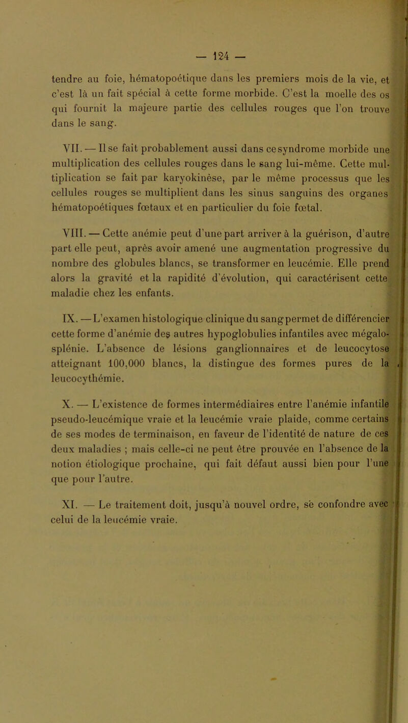 tendre au foie, hématopoétique dans les premiers mois de la vie, et c’est là un fait spécial à cette forme morbide. C’est la moelle des os qui fournit la majeure partie des cellules rouges que l’on trouve dans le sang. yII. — Use fait probablement aussi dans cesyndrome morbide une multiplication des cellules rouges dans le sang lui-même. Cette mul- tiplication se fait par karyokinèse, par le même processus que les cellules rouges se multiplient dans les sinus sanguins des organes hématopoétiques fœtaux et en particulier du foie fœtal. VIII. — Cette anémie peut d’une part arriver à la guérison, d’autre part elle peut, après avoir amené une augmentation progressive du nombre des globules blancs, se transformer en leucémie. Elle prend alors la gravité et la rapidité d’évolution, qui caractérisent cette maladie chez les enfants. IX. — L’examen histologique clinique du sangpermet de différencier cette forme d’anémie des autres hypoglobulies infantiles avec mégalo- splénie. L’absence de lésions ganglionnaires et de leucocytose atteignant 100,000 blancs, la distingue des formes pures de la leucocythémie. X. — L’existence de formes intermédiaires entre l’anémie infantile pseudo-leucémique vraie et la leucémie vraie plaide, comme certains de ses modes de terminaison, en faveur de l’identité de nature de ces deux maladies ; mais celle-ci ne peut être prouvée en l’absence de la notion étiologique prochaine, qui fait défaut aussi bien pour l’une que pour l’autre. XI. — Le traitement doit, jusqu’à nouvel ordre, sè confondre avec celui de la leucémie vraie.