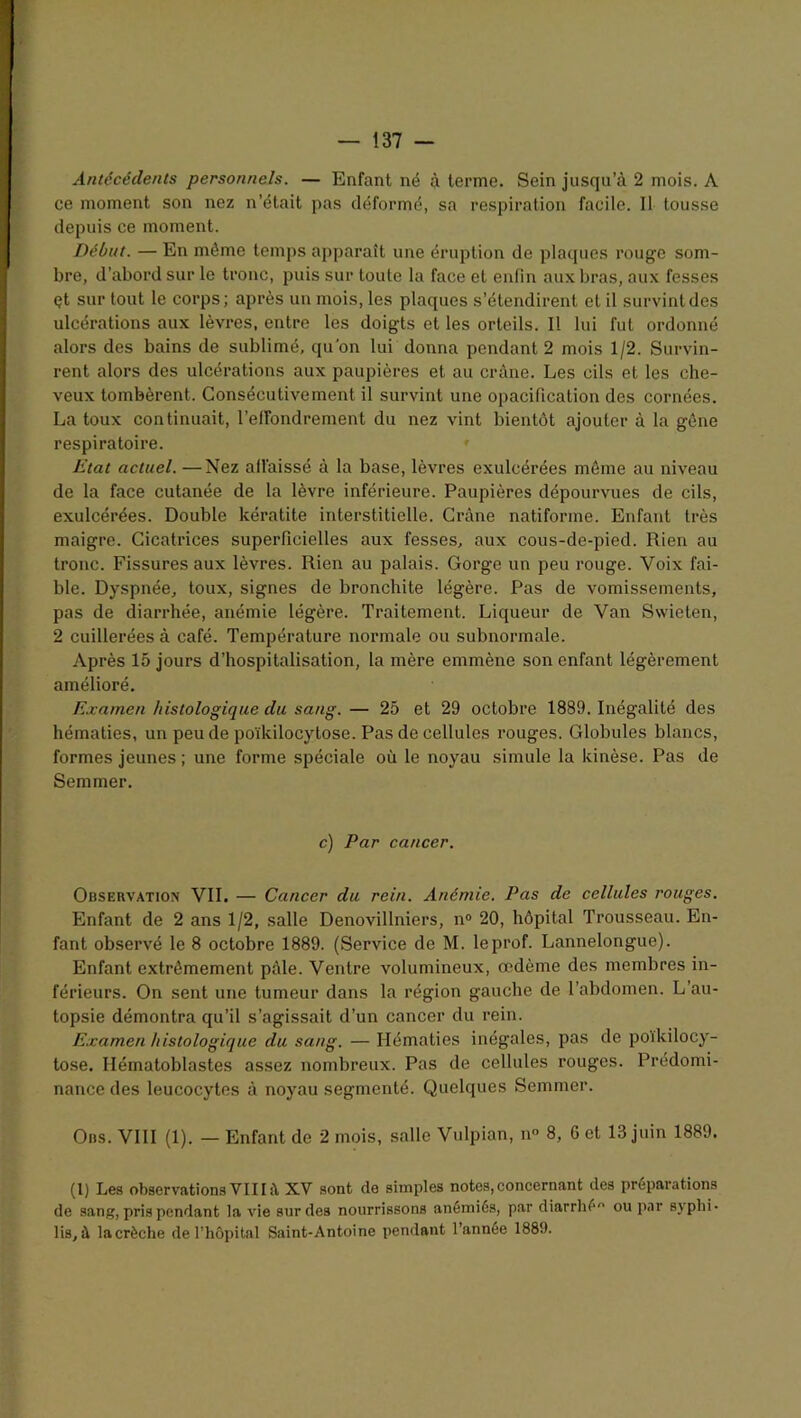 Antécédents personnels. — Enfant né à terme. Sein jusqu’à 2 mois. A ce moment son nez n’était pas déformé, sa respiration facile. Il tousse depuis ce moment. Début. — En même temps apparaît une éruption de plaques rouge som- bre, d’abord sur le tronc, puis sur toute la face et enfin aux bras, aux fesses çt sur tout le corps; après un mois, les plaques s’étendirent et il survint des ulcérations aux lèvres, entre les doigts et les orteils. Il lui fut ordonné alors des bains de sublimé, qu’on lui donna pendant 2 mois 1/2. Survin- rent alors des ulcérations aux paupières et au crâne. Les cils et les che- veux tombèrent. Consécutivement il survint une opacification des cornées. La toux continuait, l’elFondrement du nez vint bientôt ajouter à la gène respiratoire. Etat actuel. —Nez affaissé à la base, lèvres exulcérées même au niveau de la face cutanée de la lèvre inférieure. Paupières dépourvues de cils, exulcérées. Double kératite interstitielle. Crâne natiforme. Enfant très maigre. Cicatrices superficielles aux fesses, aux cous-de-pied. Rien au tronc. Fissures aux lèvres. Rien au palais. Gorge un peu rouge. Voix fai- ble. Dyspnée, toux, signes de bronchite légère. Pas de vomissements, pas de diarrhée, anémie légère. Traitement. Liqueur de Van Swieten, 2 cuillerées à café. Température normale ou subnormale. Après 15 jours d’hospitalisation, la mère emmène son enfant légèrement amélioré. Examen histologique du sang. — 25 et 29 octobre 1889. Inégalité des hématies, un peu de poïkilocytose. Pas de cellules rouges. Globules blancs, formes jeunes ; une forme spéciale où le noyau simule la kinèse. Pas de Semmer. c) Par cancer. Observation VIL — Cancer du rein. Anémie. Pas de cellules rouges. Enfant de 2 ans 1/2, salle Denovillniers, n° 20, hôpital Trousseau. En- fant observé le 8 octobre 1889. (Service de M. le prof. Lannelongue). Enfant extrêmement pâle. Ventre volumineux, œdème des membres in- férieurs. On sent une tumeur dans la région gauche de l’abdomen. L’au- topsie démontra qu’il s’agissait d’un cancer du rein. Examen histologique du sang. — Hématies inégales, pas de poïkilocy- tose. Ilématoblastes assez nombreux. Pas de cellules rouges. Prédomi- nance des leucocytes à noyau segmenté. Quelques Semmer. Ons. VIII (1). — Enfant de 2 mois, salle Vulpian, n° 8, 6 et 13 juin 1889. (I) Les observations YIII à XV sont de simples notes,concernant de3 préparations de sang, pris pendant la vie sur des nourrissons anémiés, par diarrhée ou par sjpbi. Iis, à lacrèche de l’hôpital Saint-Antoine pendant l’année 1889.