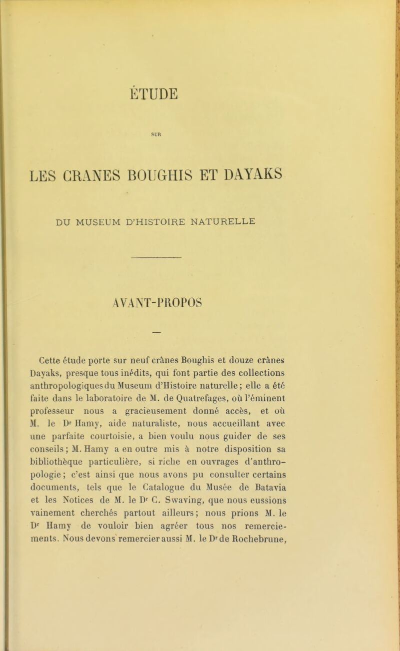 SL'R LES CRANES BOUGHIS ET DAYAKS DU MUSEUM D'HISTOIRE NATURELLE AVANT-PROPOS Cette t'tude porte sur neuf crânes Boughis et douze crânes Dayaks, presque tous inédits, qui font partie des collections anthropologiques du Muséum d'Histoire naturelle; elle a été faite dans le laboratoire de M. de Quatrefages, où l'éminent professeur nous a gracieusement donné accès, et où M. le D' Hamy, aide naturaliste, nous accueillant avec une parfaite courtoisie, a bien voulu nous guider de ses conseils ; M. Hamy a en outre mis à notre disposition sa bibliothèque particulière, si riche en ouvrages d'anthro- pologie ; c'est ainsi que nous avons pu consulter certains documents, tels que le Catalogue du Musée de Batavia et les Notices de M. le G. Svvaving, que nous eussions vainement cherchés partout ailleurs; nous prions M. le Hamy de vouloir bien agréer tous nos remercie-