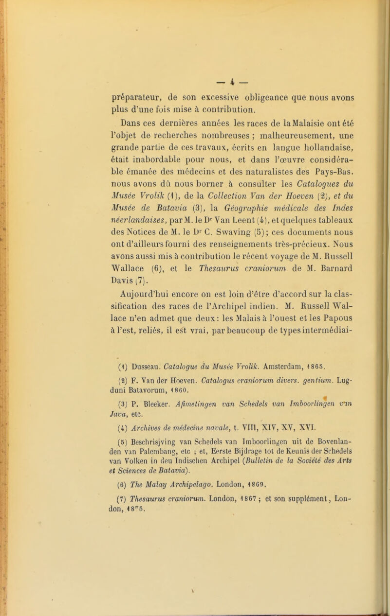 préparateur, de son excessive obligeance que nous avons plus d'une fois mise à contribution. Dans ces dernières années les races de la Malaisie ont été l'objet de recherches nombreuses ; malheureusement, une grande partie de ces travaux, écrits en langue hollandaise, était inabordable pour nous, et dans l'œuvre considéra- ble émanée des médecins et des naturalistes des Pays-Bas. nous avons dû nous borner à consulter les Catalogues du Musée Vrolik (1), de la Collection Van der Hoeven (2j, et du Musée de Batavia (3), la Géographie médicale des Indes néerlandaises, par M. leD'' Van Leent (4), etquelques tableaux des Notices de M. le D C. Swaving (5); ces documents nous ont d'ailleurs fourni des renseignements très-précieux. Nous avons aussi mis à contribution le récent voyage de M. Russell Wall ace (6), et le Thésaurus craniorum de M. Barnard Davis (7). Aujourd'hui encore on est loin d'être d'accord sur la clas- sification des races de l'Archipel indien. M. Russell Wal- lace n'en admet que deux: les Malais à l'ouest et les Papous à l'est, reliés, il est vrai, par beaucoup de types intermédiai- (1) Dusseau. Catalogue du Musée Vrolik. Amsterdam, 1 865. (2) F. Van der Hoeven. Catalogus craniorum divers, gentium. Lug- duni Balavorum, 1 860. (3} P. Bleeker. Afimetingen van Schedels van Imboorlingen vm Java, elc. (4) Archives de médecine navale, l. VIII, XIV, XV, XVI. (5) Beschrisjving van Schedels van Imboorlingen uit de Bovenlan- den van Palembang, elc ; et, Eersle Bijdrage toi de Keunis der Schedels van Volken in deu Indischen Archipel {Bulletin de la Société des Arts et Sciences de Batavia). (6) The Malay Archipelago. London, 1869. (7) Thésaurus craniorum. London, 1867 ; et son supplément, Lon- don, 48^5,