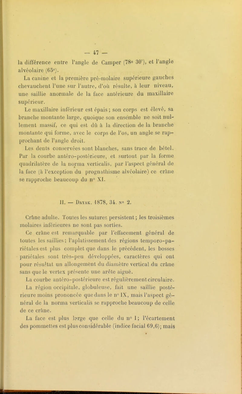 la différence entre l'angle de Camper (78o 30'), et l'angle alvéolaire (ôb-^). La canine et la première pré-molaire supérieure gauches chevauchent l'une sur l'autre, d'où résulte, à leur niveau, une saillie anormale de la fcice antérieure du maxillaire supérieur. Le maxillaire inférieur est épais; son corps est élevé, sa branche montante large, quoique son ensemble ne soit nul- lement massif, ce qui est dû h la direction de la branche montante qui forme, avec le corps de l'os, un angle se rap- prochant de l'angle droit. Les dents conservées sont blanches, sans trace de bétel. Par la courbe antéro-postérieure, et surtout par la forme quadrilatère de la norma verlicalis, par l'aspect général de la face (à l'exception du prognathisme alvéolaire) ce crâne se rapproche beaucoup du n XI. II. — Dayak. 1878, 34. m 2. Crâne adulte. Toutes les sutures persistent ; les troisièmes molaires inférieures ne sont pas sorties. Ce crâne est remarquable par l'eiïacement général de toutes les saillies ; l'aplatissement des régions temporo-pa- riétalesest plus complet que dans le précédent, les bosses pariétales sont très-peu développées, caractères qui ont pour résultat un allongement du diamètre vertical du crâne sans que le vertex présente une arête aiguë. La courbe antéro-postérieure est régulièrement circulaire. La région occipitale, globuleuse, fait une saillie posté- rieure moins prononcée que dans le n IX, mais l'aspect gé- néral de la norma verlicalis se rapproche beaucoup de celle de ce crâne. La face est plus brge que celle du ri I ; l'écartement des pommettes est plus considérable (indice facial 69,6); mais