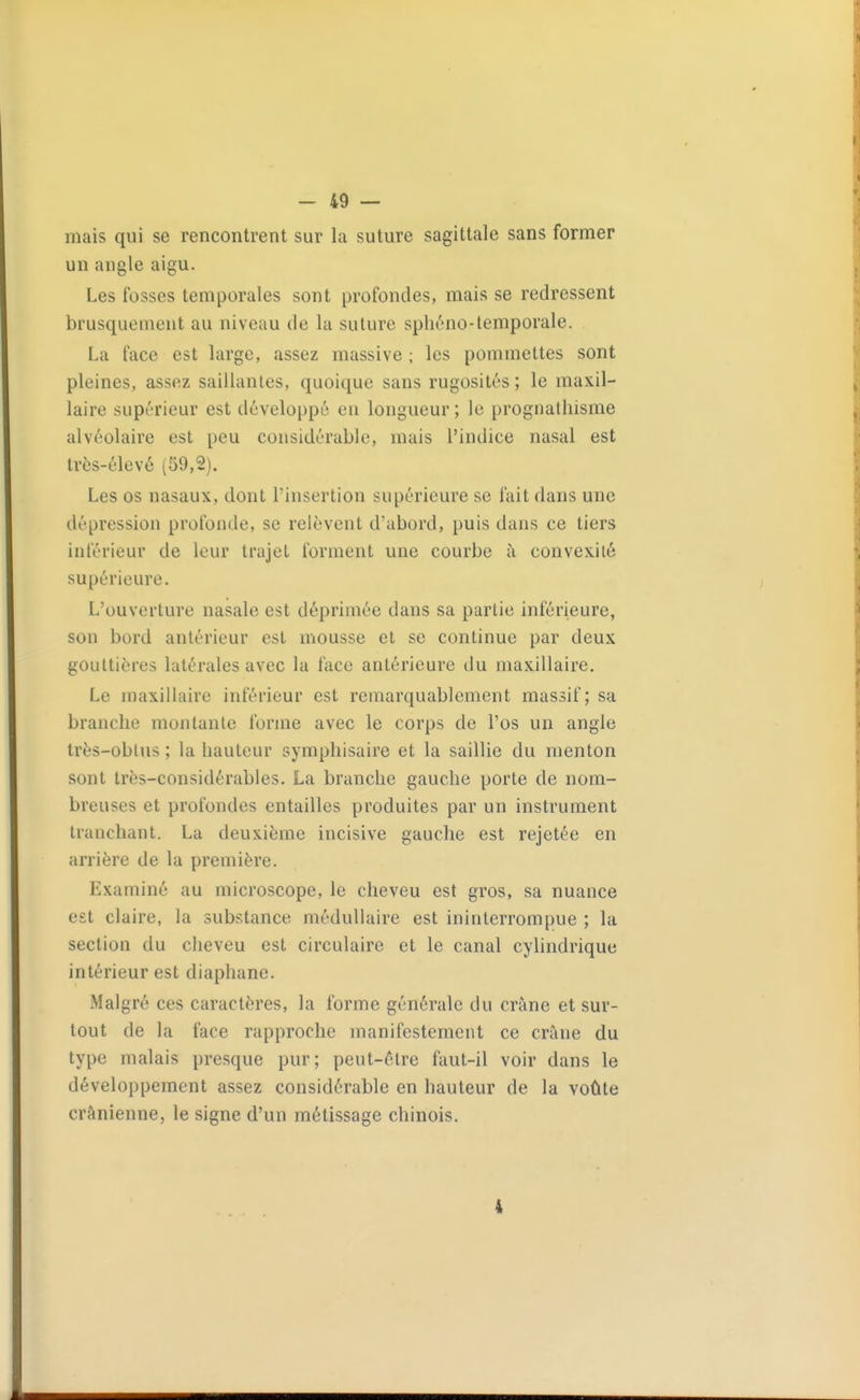 mais qui se rencontrent sur la suture sagittale sans former un angle aigu. Les fosses temporales sont profondes, mais se redressent brusquement au niveau de la suture spliéno-temporale. La face est large, assez massive ; les pommettes sont pleines, assez saillantes, quoique sans rugosités ; le maxil- laire supérieur est développé en longueur ; le prognathisme alvéolaire est peu considérable, mais l'indice nasal est très-élevé (59,2). Les os nasaux, dont l'insertion supérieure se fait dans une dépression profonde, se relèvent d'abord, puis dans ce tiers intérieur de leur trajet forment une courbe à convexité supérieure. L'ouverture nasale est déprimée dans sa partie inférieure, son bord antérieur est mousse et se continue par deux gouttières latérales avec la face antérieure du maxillaire. Le maxillaire inférieur est remarquablement massif; sa branche montante forme avec le corps de l'os un angle très-oblus ; la hauteur symphisaire et la saillie du menton sont très-considérables. La branche gauche porte de nom- breuses et profondes entailles produites par un instrument tranchant. La deuxième incisive gauche est rejetée en arrière de la première. Examiné au microscope, le cheveu est gros, sa nuance est claire, la substance médullaire est ininterrompue ; la section du cheveu est circulaire et le canal cyhndrique intérieur est diaphane. Malgré ces caractères, la forme générale du crâne et sur- tout de la face rapproche manifestement ce crâne du type malais presque pur; peut-être faut-il voir dans le développement assez considérable en hauteur de la voûte crânienne, le signe d'un métissage chinois. 4