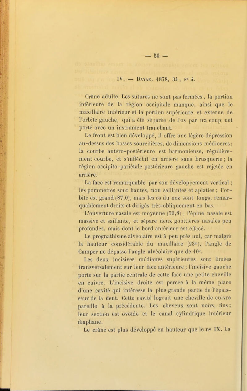 IV. — Dayak. 1878, 34, n° 4. Crâne adulte. Les sutures ne sont pas fermées , la portion inférieure de la région occipitale manque, ainsi que le maxillaire inférieur et la portion supérieure et externe de l'orbite gauche, qui a été séparée de l'os par un coup net porté avec un instrument tranchant. Le front est bien développé, il offre une légère dépression au-dessus des bosses sourciliéres, de dimensions médiocres; la courbe antéro-postérieure est harmonieuse, régulière- ment courbe, et s'infléchit en arrière sans brusquerie ; la région occipito-pariétale postérieure gauche est rejetée en arrière. La face est remarquable par son développement vertical ; les pommettes sont hautes, non saillantes et aplaties ; l'or- bite est grand (87,0), mais les os du nez sont longs, remar- quablement droits et dirigés très-obliquement en bas. L'ouverture nasale est moyenne (50,8) ; l'épine nasale est massive et saillante, et sépare deux gouttières nasales peu profondes, mais dont le bord antérieur est effacé. Le prognathisme alvéolaire est à peu près nul, car malgré la hauteur considérable du maxillaire (23™), l'angle de Camper ne dépasse l'angle alvéolaire que de 10. Les deux incisives mulianes supérieures sont limées transversalement sur leur face antérieure ; l'incisive gauche porte sur la partie centrale de cette face une petite cheville en cuivre. L'incisive droite est percée à la même place d'une cavité qui intéresse la plus grande partie de l'épais- seur de la dent. Cette cavité logeait une cheville de cuivre pareille à la précédente. Les cheveux sont Eoirs, lins; leur section est ovoïde et le canal cylindrique intérieur diaphane. Le crâne est plus développé en hauteur que le n» IX. La