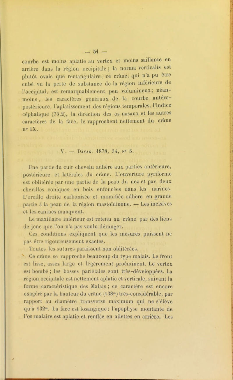 — 64 — courbe est moins aplatie au vertex et inoins saillante en arrière dans la région occipitale ; la norma verticalis est plutôt ovale que rectangulaire; ce crâne, qui n'a pu être cubé vu la perle de substance de la région inférieure de l'occipital, est remarquablement peu volumineux; néan- moins , les caractères généraux de la courbe antéro- poslérieure, l'aplatissement des régions temporales, l'indice céphalique (75,2), la direction des os nasaux et les autres caractères de la face, le rapprochent nettement du crâne n» IX. V. — Dayak. 1878, 34, n 5. Une partie du cuir chevelu adhère aux parties antérieure, postérieure et latérales du crâne. L'ouverture pyriforme est oblitérée par une partie de la peau du nez et par deux chevilles coniques en bois enfoncées dans les narines. L'oreille droite carbonisée et momifiée adhère en grande partie à la peau de la région mastoïdienne. — Les incisives et les canines manquent. Le maxillaire inférieur est retenu au crâne par des liens de jonc que l'on n'a pas voulu déranger. Ces conditions expliquent que les mesures puissent ne pas être rigoureusement exactes. Toutes les sutures paraissent non oblitérées. Ce crâne se rapproche beaucoup du type malais. Le front est lisse, assez large et légèrement proéminent. Le vertex est bombé ; les bosses pariétales sont très-développées. La région occipitale est nettement aplatie et verticale, suivant la forme caractéristique des Malais ; ce caractère est encore exagéré par la hauteur du crâne (138'j très-considérable, par rapport au diamètre transverse maximum qui ne s'élève qu'à 132. La face est losangique; l'apophyse montante de l'os malaire est aplatie et renflée en ailettes en arrière. Les