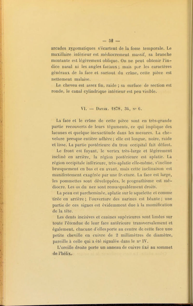 arcades zygomatiques s'écartent de la fosse temporale. Le maxillaire intérieur est médiocrement massif, sa branche montante est légèrement oblique. On ne peut obtenir l'in- dice nasal ni les angles faciaux ; mais pur les caractères généraux de la face et surtout du crâne, cette pièce est nettement malaise. Le cheveu est assez fin, raide ; sa surface de section est ronde, le canal cylindrique intérieur est peu visible. VL — Dayak. 1878, 34, 6. La face et le crâne de cette pièce sont en très-grande partie recouverts de leurs téguments, ce qui implique des lacunes et quelque inexactitude dans les mesures. La che- velure presque entière adhère; elle est longue, noire, raide et lisse. La partie postérieure du trou occipital fait défaut. Le front est fuyant, le vertex très-large et légèrement incliné en arrière, la région postérieure est aplatie. La région occipitale inférieure, très-aplatie elle-même, s'incline brusquement en bas et en avant, mais cette inclinaison est manifestement exagérée par une fr.icture. La face est large, les pommettes sont développées, le prognathisme est mé- diocre. Les os du nez sont remarquablement droits. La peau est parcheminée, aplatie sur le squelette et comme tirée en arrière ; l'ouvertun; des narines est béante ; une partie de ces signes est évidemment due à la momification de la tête. Les dents incisives et canines supérieures sont limées sur toute l'étendue de leur face antérieure transversalement et également, chacune d'elles porte au centre de cette face une petite cheville en cuivre de 2 millimètres de diamètre, pareille à celle qui a été signalée dans le n IV. L'oreille droite porte un amieau de cuivre fixé au sommet de l'hélix.