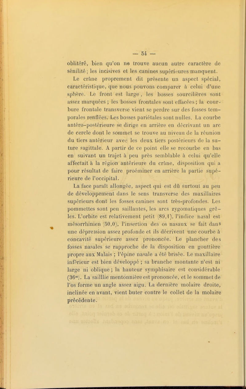 oblitéré, bien qu'on ne trouve aucun autre caractère de sénilité; les incisives et les canines supéri(^ures manquent. Le crâne proprement dit présente un aspect spécial, caractéristique, que nous pouvons comparer à celui d'une sphère. Le front est large , les bosses sourcilières sont assez marquées ; les bosses frontales sont effacées ; la cour- bure frontale transverse vient se perdre sur des fosses tem- porales renflées. Les bosses pariétales sont nulles. La courbe antéro-postérieure se dirige en arrière en décrivant un arc de cercle dont le sommet se trouve au niveau de la réunion du tiers antérieur avec les deux tiers postérieurs de la su- ture sagittale. A partir de ce point elle se recourbe en bas en suivant un trajet à peu près semblable à celui qu'elle affectait à la région antérieure du crâne, disposition qui a pour résultat de faire proéminer en arrière la partie supé- rieure de l'occipital. La face paraît allongée, aspect qui est dû surtout au peu de développement dans le sens transverse des maxillaires supérieurs dont les fosses canines sont très-profondes. Les pommettes sont peu saillantes, les arcs zygomatiques grê- les. L'orbite est relativement petit (89,1), l'indice nasal est mésorrhinien (50,0), l'insertion des os nasaux se fait dans une dépression assez profonde et ils décrivent une courbe à concavité supérieure assez prononcée. Le plancher des fosses nasales se rapproche de la disposition en gouttière propre aux Malais ; l'épine nasale a été brisée. Le maxillaire inférieur est bien développé ; sa branche montante n'est ni large ni oblique; la hauteur symphisaire est considérable (36). La sailllie mentonnière est prononcée, et le sommet de l'os forme un angle assez aigu. La dernière molaire droite, inclinée en avant, vient buter contre le collet de la molaire précédente.