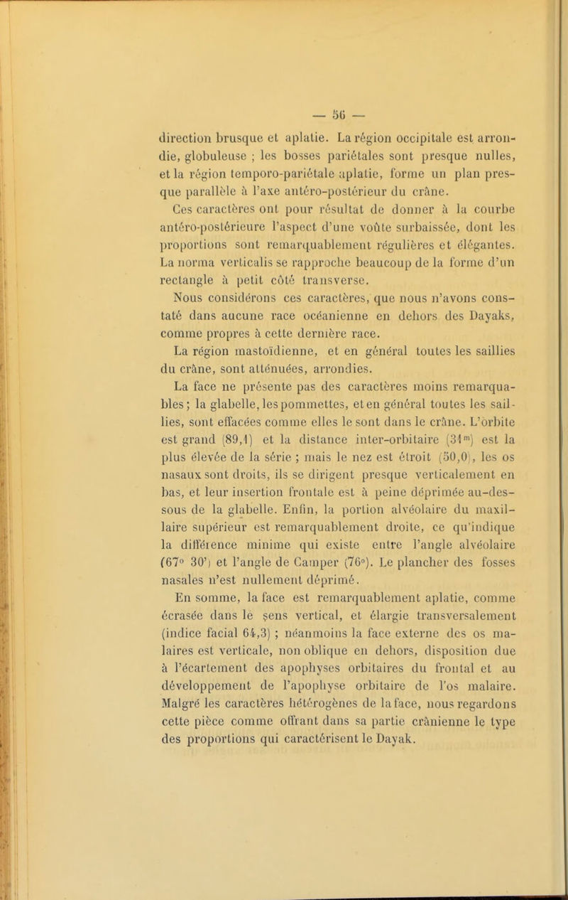 direction brusque et aplatie. La région occipitale est arron- die, globuleuse ; les bosses pariétales sont presque nulles, et la région temporo-pariétale aplatie, forme un plan pres- que parallèle à l'axe antéro-postérieur du crîine. Ces caractères ont pour résultat de donner à la courbe antéro-postérieure l'aspect d'une voûte surbaissée, dont les proportions sont remarquablement régulières et élégantes. La norma verticalis se rapproche beaucoup de la forme d'un rectangle à petit côté transverse. Nous considérons ces caractères, que nous n'avons cons- taté dans aucune race océanienne en dehors des Dayaks, comme propres à cette dernière race. La région mastoïdienne, et en général toutes les saillies du crâne, sont atténuées, arrondies. La face ne présente pas des caractères moins remarqua- bles; la glabelle, les pommettes, et en général toutes les sail- lies, sont eiîacées comme elles le sont dans le crâne. L'orbite est grand (89,1) et la dislance inter-orbitaire (SI) est la plus élevée de la série ; mais le nez est étroit (50,0), les os nasaux sont droits, ils se dirigent presque verticalement en bas, et leur insertion frontale est à peine déprimée au-des- sous de la glabelle. Enfin, la portion alvéolaire du maxil- laire supérieur est remarquablement droite, ce qu'indique la difîéience minime qui existe entre l'angle alvéolaire (67° 30') et l'angle de Camper (76°). Le plancher des fosses nasales n'est nullement déprimé. En somme, la face est remarquablement aplatie, comme écrasée dans le çens vertical, et élargie transversalement (indice facial 64,3) ; néanmoins la face externe des os ma- laires est verticale, non oblique en dehors, disposition due à l'écartement des apophyses orbitaires du frontal et au développement de l'apophyse orbitaire de l'os malaire. Malgré les caractères hétérogènes de la face, nous regardons cette pièce comme offrant dans sa partie crânienne le type des proportions qui caractérisent le Dayak.