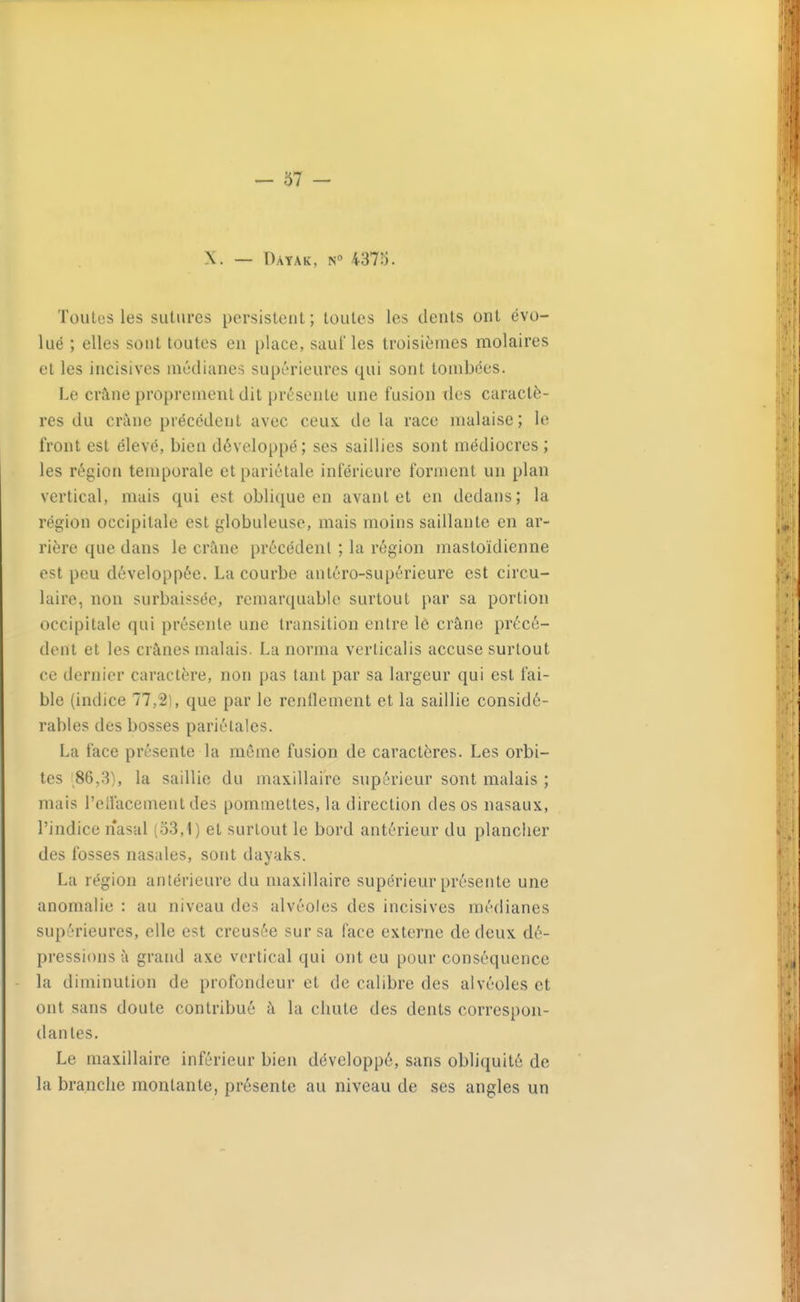 X. — Dayak, n 437S. Toutes les sutures persistent; toutes les dents ont évo- lué ; elles sont toutes en place, sauf les troisièmes molaires et les incisives médianes supérieures qui sont tombées. Le crâne proprement dit présente une fusion des caractè- res du crâne précédent avec ceux de la race malaise; le front est élevé, bien développé; ses saillies sont médiocres ; les région temporale et pariétale inférieure forment un plan vertical, mais qui est oblique en avant et en dedans; la région occipitale est globuleuse, mais moins saillante en ar- rière que dans le crâne précédent ; la région mastoïdienne est peu développée. La courbe antéro-supérieure est circu- laire, non surbaissée, remarquable surtout par sa portion occipitale qui présente une transition entre lô crâne précé- dent et les crânes malais. La norma verlicalis accuse surtout ce dernier caractère, non pas tant par sa largeur qui est fai- ble (indice 77,2), que par le renilement et la saillie considé- rables des bosses pariétales. La face présente la môme fusion de caractères. Les orbi- tes 86,3), la saillie du maxillaire supérieur sont malais ; mais l'ellacement des pommettes, la direction des os nasaux, l'indice nasal (o3,1) et surtout le bord antérieur du plancher des fosses nasales, sont dayaks. La région antérieure du maxillaire supérieur présente une anomalie : au niveau des alvéoles des incisives médianes supérieures, elle est creusée sur sa face externe de deux dé- pressions à grand axe vertical qui ont eu pour conséquence la diminution de profondeur et de calibre des alvéoles et ont sans doute contribué à la chute des dents correspon- dantes. Le maxillaire inférieur bien développé, sans obliquité de la branche montante, présente au niveau de ses angles un