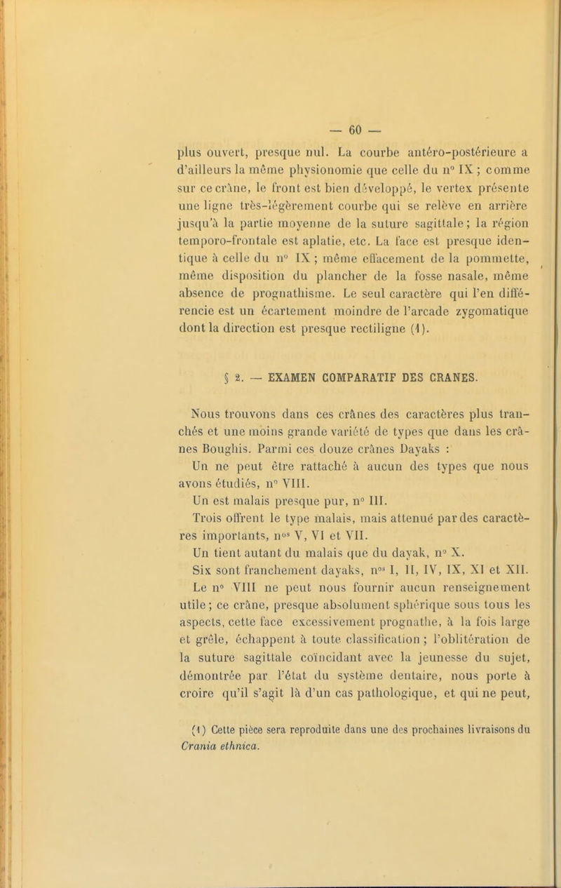 plus ouvert, presque nul. La courbe antéro-postérieure a d'ailleurs la même physionomie que celle du IX ; comme sur ce crâne, le front est bien développé, le vertex. présente une ligne très-légèrement courbe qui se relève en arrière jusqu'à la partie moyenne de la suture sagittale; la région temporo-frontale est aplatie, etc. La face est presque iden- tique ù celle du n IX ; même cflacement de la pommette, même disposition du plancher de la fosse nasale, même absence de prognathisme. Le seul caractère qui l'en diffé- rencie est un écartement moindre de l'arcade zygomatique dont la direction est presque rectiligne (1). § 2. — EXAMEN COMPARATIF DES CRANES. Nous trouvons dans ces crânes des caractères plus tran- chés et une moins grande variété de types que dans les crâ- nes Boughis. Parmi ces douze crânes Dayaks : Un ne peut être rattaché à aucun des types que nous avons étudiés, n'' VIII. Un est malais presque pur, n° III. Trois offrent le type malais, mais atténué par des caractè- res importants, n^'^ V, VI et VII. Un tient autant du malais que du dayak, n'' X. Six sont franchement dayaks, n^ I, II, IV, IX, XI et XII. Le n» VIII ne peut nous fournir aucun renseignement utile ; ce crâne, presque absolument sphérique sous tous les aspects, cette face excessivement prognathe, à la fois large et grêle, échappent à toute classification ; l'oblitération de la suture sagittale coïncidant avec la jeunesse du sujet, démontrée par l'état du système dentaire, nous porte à croire qu'il s'agit là d'un cas pathologique, et qui ne peut, (1) Cette pièce sera reproduite dans une des prochaines livraisons du Crania ethnica.