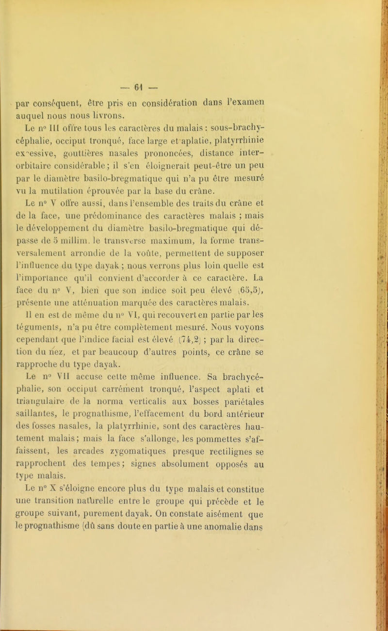 par conséquent, être pris en considération dans l'examen auquel nous nous livrons. Le n» m offre tous les caractères du malais : sous-brachy- céphalie, occiput tronqué, lace large et aplatie, platyrrhinie excessive, gouttières nasales prononcées, distance inter- orbitaire considérable; il s'en éloignerait peut-être un peu par le diamètre basilo-bregmatique qui n'a pu être mesuré vu la mutilation éprouvée par la base du crâne. Le n° V otlre aussi, dans l'ensemble des traits du crâne et de la face, une prédominance des caractères malais ; mais le développement du diamètre basilo-bregmatique qui dé- passe de 5 millim. le transvcrse maximum, la forme trans- versalement arrondie de la voûte, permettent de supposer l'inlluence du type dayak ; nous verrons plus loin quelle est l'importance qu'il convient d'accorder à ce caractère. La face du n° V, bien que son indice soit peu élevé v65,5;, présente une atténuation marquée des caractères malais. 11 en est de même du n VI, qui recouvert en partie par les téguments, n'a pu être complètement mesuré. Nous voyons cependant que l'indice facial est élevé (74,2j ; par la direc- tion du nez, et par beaucoup d'autres points, ce crâne se rapproche du type dayak. Le n Vil accuse celte même influence. Sa bracliycé- phalie, son occiput carrément tronqué, l'aspect aplati et triangulaire de la norma verticalis aux bosses pariétales saillantes, le prognathisme, l'effacement du bord antérieur des fosses nasales, la platyrrhinie, sont des caractères hau- tement malais; mais la face s'allonge, les pommettes s'af- faissent, les arcades zygomatiques presque rectilignes se rapprochent des tempes; signes absolument opposés au type malais. Le Ti° X s'éloigne encore plus du type malais et constitue une transition natlirelle entre le groupe qui précède et le groupe suivant, purement dayak. On constate aisément que le prognathisme (dû sans doute en partie à une anomalie dans