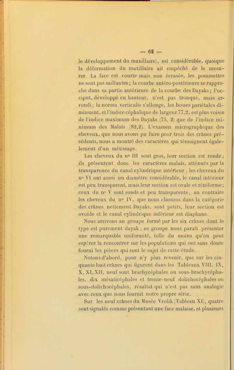 -ca- le développement du maxillaire), est considérable, quoique la déformation du maxillaire ait empêché de le mesu- rer. La face est courte mais non écrasée, les pommettes ne sont pas saillantes ; la courbe antéro-postérieure se rappro- che dans sa partie antérieure de la courbe des Dayaks ; l'oc- ciput, développé en hauteur, n'est pas tronqué, mais ar- rondi ; la norma verticalis s'allonge, les bosses pariétales di- minuent, et l'indice céphalique de largeur 77,2, est plus voisin de l'indice maximum des Dayaks (75, 2) que de l'indice mi- nimum des Malais (82,2). L'examen micrographique des cheveux, que nous avons pu faire pour trois des crânes pré- cédents, nous a montré des caractères qui témoignent égale- lement d'un métissage. Les cheveux du n» 111 sont gros, leur section est ronde ; ils présentent donc les caractères malais, atténués par la transparence du canal cylindrique intérieur; les cheveux du n'» VI ont aussi un diamètre considérable, le canal intérieur est peu transparent, mais leur section estovale etréniforme; ceux du n*' V sont ronds et peu transparents; au contraire les cheveux du n» IV, que nous classons dans la catégorie des crânes nettement Dayaks, sont petits, leur section est ovoïde et le canal cylindrique inférieur est diaphane. Nous arrivons au groupe formé par les six crânes dont le type est purement dayak ; ce groupe nous paraît présenter une remarquable uniformité, telle du moins qu'on peut espérer la rencontrer sur les populations qui ont sans doute fourni les pièces qui sont le sujet de cette étude. Notons d'abord, pour n'y plus revenir, que sur les cin- quante-huit crânes qui figurent dans les Tableaux VllI, IX, X, XI, XII, neuf sont brachycépliales ou sous-brachycépha- les, dix mésaticéphales et trente-neuf dolichocéphales ou sous-dolichocéphales, résultat qui n'est pas sans analogie avec ceux que nous fournit notre propre série. Sur les neuf crânes du Musée Vrolik (Tableau XI), quatre sont signalés comme présentant une face malaise, et plusieurs