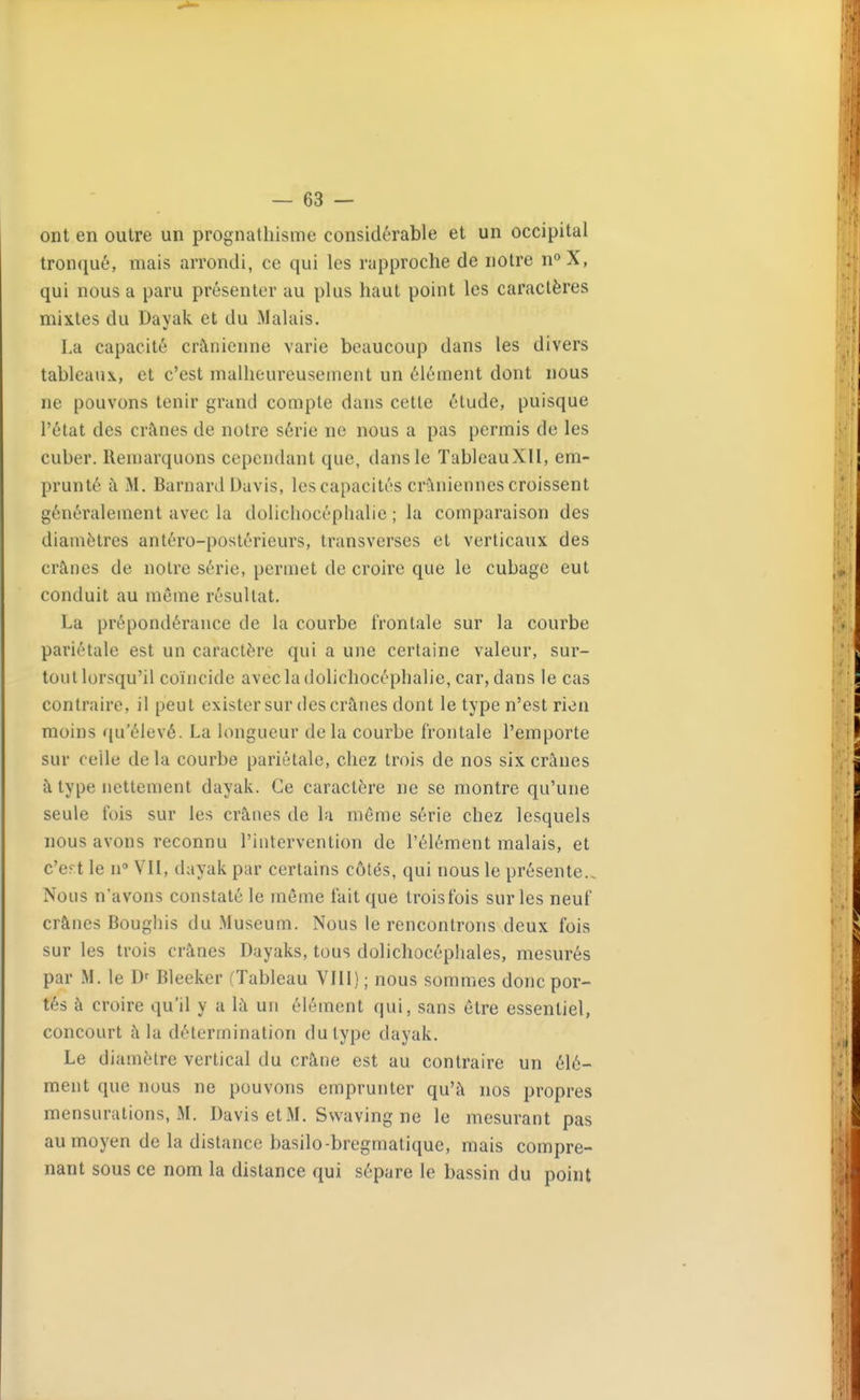 ont en outre un prognathisme considérable et un occipital tronqué, mais arrondi, ce qui les rapproche de notre n°X, qui nous a paru présenter au plus haut point les caractères mixtes du Dayak et du Malais. La capacité crânienne varie beaucoup dans les divers tableaux, et c'est malheureusement un élément dont nous ne pouvons tenir grand compte dans cette étude, puisque l'état des crânes de notre série ne nous a pas permis de les cuber. Remarquons cependant que, dans le TableauXII, em- prunté à M, Barnard Davis, les capacités crâniennes croissent généralement avec la dolichocéphalie ; la comparaison des diamètres antéro-postérieurs, transverses et verticaux des crânes de notre série, permet de croire que le cubage eut conduit au même résultat, La prépondérance de la courbe frontale sur la courbe pariétale est un caractère qui a une certaine valeur, sur- tout lorsqu'il coïncide avec la dolichocéphalie, car, dans le cas contraire, il peut exister sur des crânes dont le type n'est rien moins qu'élevé. La longueur delà courbe frontale l'emporte sur celle de la courbe pariétale, chez trois de nos six crânes à type nettement dayak. Ce caractère ne se montre qu'une seule fois sur les crânes de la même série chez lesquels nous avons reconnu l'intervention de l'élément malais, et c'ert le n VII, dayak par certains côtés, qui nous le présente.. Nous n'avons constaté le même fait que troisfois sur les neuf crânes Bougliis du .Muséum. Nous le rencontrons deux fois sur les trois crânes Dayaks, tous dolichocéphales, mesurés par M. le Bleeker (Tableau Vlll) ; nous sommes donc por- tés à croire qu'il y a là un élément qui, sans être essentiel, concourt à la détermination du type dayak. Le diamètre vertical du crâne est au contraire un élé- ment que nous ne pouvons emprunter qu'à nos propres mensurations, M. Davis etM. Swaving ne le mesurant pas au moyen de la distance basilo-bregmatique, mais compre- nant sous ce nom la distance qui sépare le bassin du point