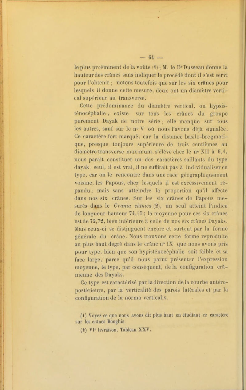 le plus pri)éminent de la voûle fi) ; M. le Dusseau donne la hauteur des crânes sans indiquer le procédé dont il s'est servi pour l'obtenir ; notons toutefois que sur les six crânes pour lesquels il donne cette mesure, deux ont un diamètre verti- cal supérieur au transverse. Cette prédominance du diamètre vertical, ou hypsis- ténocéphalie , existe sur tous les crânes du groupe purement Dayak de notre série ; elle manque sur tous les autres, sauf sur le n V où nous l'avons déjà signalée. Ce caractère fort marqué, car la dislance basilo-bregmati- que, presque toujours supérieure de trois centièmes au diamètre transverse maximum, s'élève chez le n«XlI à 6,1, nous paraît constituer un des caractères saillants du type dayak; seul, il est vrai, il ne suffirait pas à individualiser ce type, car on le rencontre dans une race géographiquement voisine, les Papous, chez lesquels il est excessivement ré- pandu ; mais sans atteindre la proportion qu'il affecte dans nos six crânes. Sur les six crânes de Papous me- surés da,ns le Crania ehlnica (2), un seul atteint l'indice de longueur-hauteur 74,55 ; la moyenne pour ces six crânes est de 72,72, bien inférieure à celle de nos six crânes Dayaks. iMais ceux-ci se distinguent encore et surtout par la forme générale du crâne. Nous trouvons cette forme reproduite au plus haut degré dans le crâne n IX que nous avons pris pour type, bien que son hypisténocéphalie soit faible et sa face large, parce qu'il nous parut présentir l'expression moyenne, le type, par conséquent, de la configuration crâ- nienne des Dayaks. Ce type est caractérisé par ladirection delà courbe antéro- postérieure, par la verticalité des parois latérales et par la configuration de la norma verticalis. (1) Voyez ce que nous avons dit plus haut en étudiant ce caractère sur les crânes Boughis. (2) VI<= livraison. Tableau XXV.