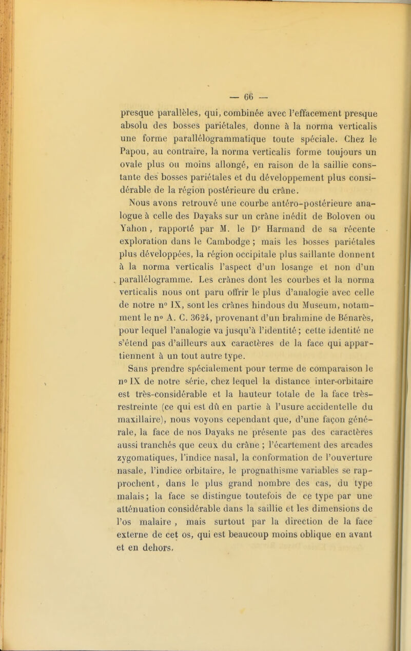 presque parallèles, qui, combinée avec l'effacement presque absolu des bosses pariétales, donne h la norma verticalis une forme parallélogrammatique toute spéciale. Chez le Papou, au contraire, la norma verticalis forme toujours un ovale plus ou moins allongé, en raison de la saillie cons- tante des bosses pariétales et du développement plus consi- dérable de la région postérieure du crâne. Nous avons retrouvé une courbe antéro-postérieure ana- logue à celle des Dayaks sur un crâne inédit de Boloven ou Yalion, rapporté par M. le D'' Harmand de sa récente exploration dans le Cambodge ; mais les bosses pariétales plus développées, la région occipitale plus saillante donnent à la norma verticalis l'aspect d'un losange et non d'un parallélogramme. Les crânes dont les courbes et la norma verticalis nous ont paru offrir le plus d'analogie avec celle de notre n IX, sont les crânes hindous du Muséum, notam- ment le n» A. C. 3624, provenant d'un brahmine de Bénarès, pour lequel l'analogie va jusqu'à l'identité; cette identité ne s'étend pas d'ailleurs aux caractères de la face qui appar- tiennent à un tout autre type. Sans prendre spécialement pour terme de comparaison le no IX de notre série, chez lequel la distance inter-orbitaire est très-considérable et la hauteur totale de la face très- restreinte (ce qui est du en partie à l'usure accidentelle du maxillaire), nous voyons cependant que, d'une façon géné- rale, la face de nos Dayaks ne présente pas des caractères aussi tranchés que ceux du crâne ; l'écartement des arcades zygomatiques, l'indice nasal, la conformation de l'ouverture nasale, l'indice orbitaire, le prognathisme variables se rap- prochent , dans le plus grand nombre des cas, du type malais ; la face se distingue toutefois de ce type par une atténuation considérable dans la saillie et les dimensions de l'os malaire , mais surtout par la direction de la face externe de cet os, qui est beaucoup moins oblique en avant et en dehors.