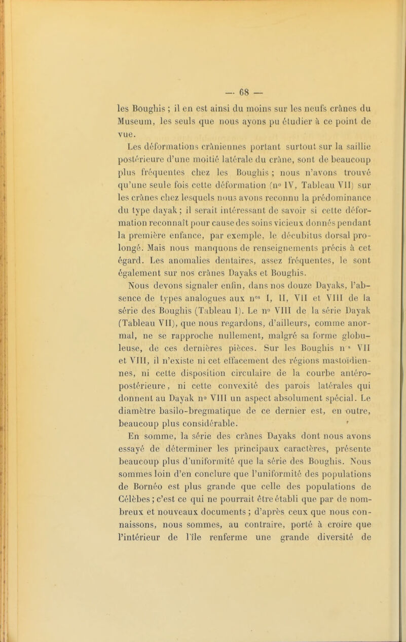 les Bougliis ; il en est ainsi du moins sur les neufs crânes du Muséum, les seuls que nous ayons pu étudier à ce point de vue. Les déformations crâniennes portant surtout sur la saillie postérieure d'une moitié latérale du crâne, sont de beaucoup plus fréquentes chez les Bougliis ; nous n'avons trouvé qu'une seule fois cette déformation (n IV, Tableau VII) sur les crânes chez lesquels nous avons reconnu la prédominance du type dayak ; il serait intéressant de savoir si cette défor- mation reconnaît pour cause des soins vicieux donnés pendant la première enfance, par exemple, le décubitus dorsal pro- longé. Mais nous manquons de renseignements précis à cet égard. Les anomalies dentaires, assez fréquentes, le sont également sur nos crânes Dayaks et Boughis. Nous devons signaler enfin, dans nos douze Dayaks, l'ab- sence de types analogues aux n' I, II, VII et VIII de la série des Boughis (Tableau I). Le n VIII de la série Dayak (Tableau VII), que nous regardons, d'ailleurs, comme anor- mal, ne se rapproche nullement, malgré sa forme globu- leuse, de ces dernières pièces. Sur les Boughis n VII et VIII, il n'existe ni cet effacement des régions mastoïdien- nes, ni cette disposition circulaire de la courbe antéro- postérieure, ni cette convexité des parois latérales qui donnent au Dayak n» VIII un aspect absolument spécial. Le diamètre basilo-bregmatique de ce dernier est, en outre, beaucoup plus considérable. ' En somme, la série des crânes Dayaks dont nous avons essayé de déterminer les principaux caractères, présente beaucoup plus d'uniformité que la série des Boughis. Nous sommes loin d'en conclure que l'uniformité des populations de Bornéo est plus grande que celle des populations de Célèbes ; c'est ce qui ne pourrait être établi que par de nom- breux et nouveaux documents ; d'après ceux que nous con- naissons, nous sommes, au contraire, porté à croire que l'intérieur de l'île renferme une grande diversité de