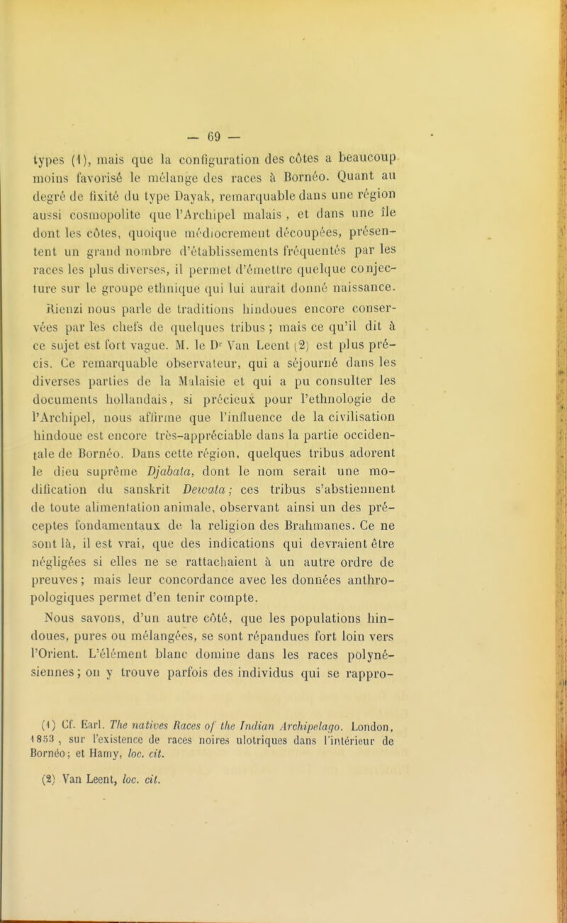 types (1), mais que la configuration des côtes a beaucoup moins favorisé le mélange des races h Bornéo. Quant au degré de fixité du type Dayak, remarquable dans une région aussi cosmopolite que l'Archipel malais , et dans une île dont les côtes, quoique uiédiocremeut découpées, présen- tent un grand nombre d'établissements fréquentés par les races les plus diverses, il permet d'émettre quelque conjec- ture sur le groupe ethnique qui lui aurait donné naissance. Kienzi nous parle de traditions hindoues encore conser- vées par les chefs de quelques tribus ; mais ce qu'il dit à ce sujet est fort vague. M. le D' Van Leent (2) est plus pré- cis. Ce remarquable observateur, qui a séjourné dans les diverses parties de la Malaisie et qui a pu consulter les documents hollandais, si précieux, pour l'ethnologie de l'Archipel, nous aflirine que l'influence de la civilisation hindoue est encore très-appréciable dans la partie occiden- tale de Bornéo. Dans cette région, quelques tribus adorent le dieu suprême Djabata, dont le nom serait une mo- dification du sanskrit Deioata ; ces tribus s'abstiennent de toute alimentation animale, observant ainsi un des pré- ceptes fondamentaux de la religion des Brahmanes. Ce ne sont là, il est vrai, que des indications qui devraient être négligées si elles ne se rattachaient à un autre ordre de preuves ; mais leur concordance avec les données anthro- pologiques permet d'en tenir compte. Nous savons, d'un autre côté, que les populations hin- doues, pures ou mélangées, se sont répandues fort loin vers l'Orient. L'élément blanc domine dans les races polyné- siennes ; on y trouve parfois des individus qui se rappro- {\) Cf. Earl. The natives Races of the Indian Archipelago. London, 1853, sur l'existence de races noire.s ulolriques dans l'inlérieiu de Bornéo ; et Harny, loc. cit. (2) Van Leent, loc. cit.