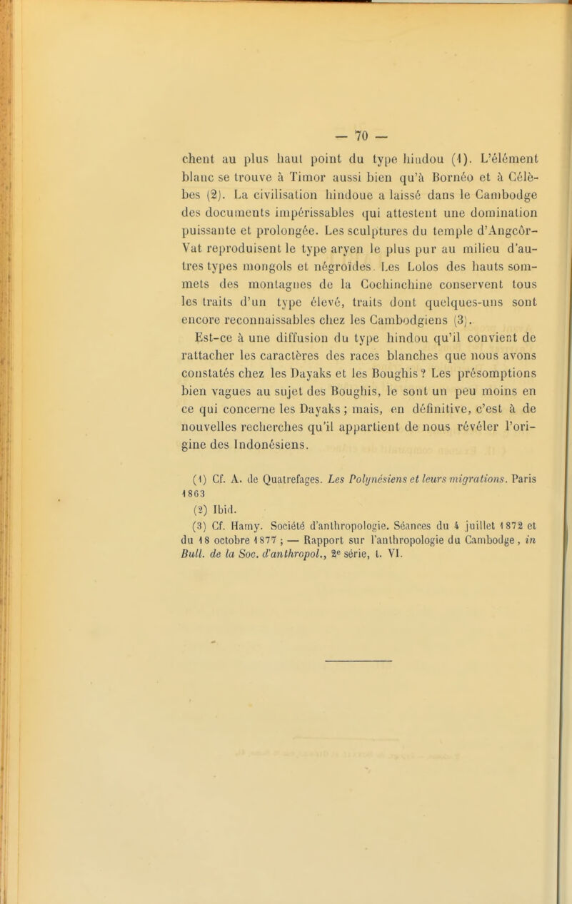 chent au plus haut point du type hindou (1). L'élément blanc se trouve à ïimor aussi bien qu'à Bornéo et à Célè- bes (2). La civilisation hindoue a laissé dans le Cambodge des documents impérissables qui attestent une domination puissante et prolongée. Les sculptures du temple d'Angcôr- Vat reproduisent le type aryen le plus pur au milieu d'au- tres types mongols et négroïdes. Les Lolos des hauts som- mets des montagnes de la Gochinchine conservent tous les traits d'un type élevé, traits dont quelques-uns sont encore reconnaissables chez les Cambodgiens (3). Est-ce à une diffusion du type hindou qu'il convient de rattacher les caractères des races blanches que nous avons constatés chez les Dayaks et les Boughis? Les présomptions bien vagues au sujet des Boughis, le sont un peu moins en ce qui concerne les Dayaks ; mais, en définitive, c'est à de nouvelles recherches qu'il appartient de nous révéler l'ori- gine des Indonésiens. (1) Cf. A. de Qualrefages. Les Polynésiens et leurs migrations. Paris 1863 (2) Ibifl. (3) Cf. Hamy. Société d'anthropologie. Séanœs du 4 juillet 1 872 et du 18 octobre 1877 ; — Rapport sur l'anthropologie du Cambodge, in Bull, de la Soc. d'anthropol., 2^ série, l. YL