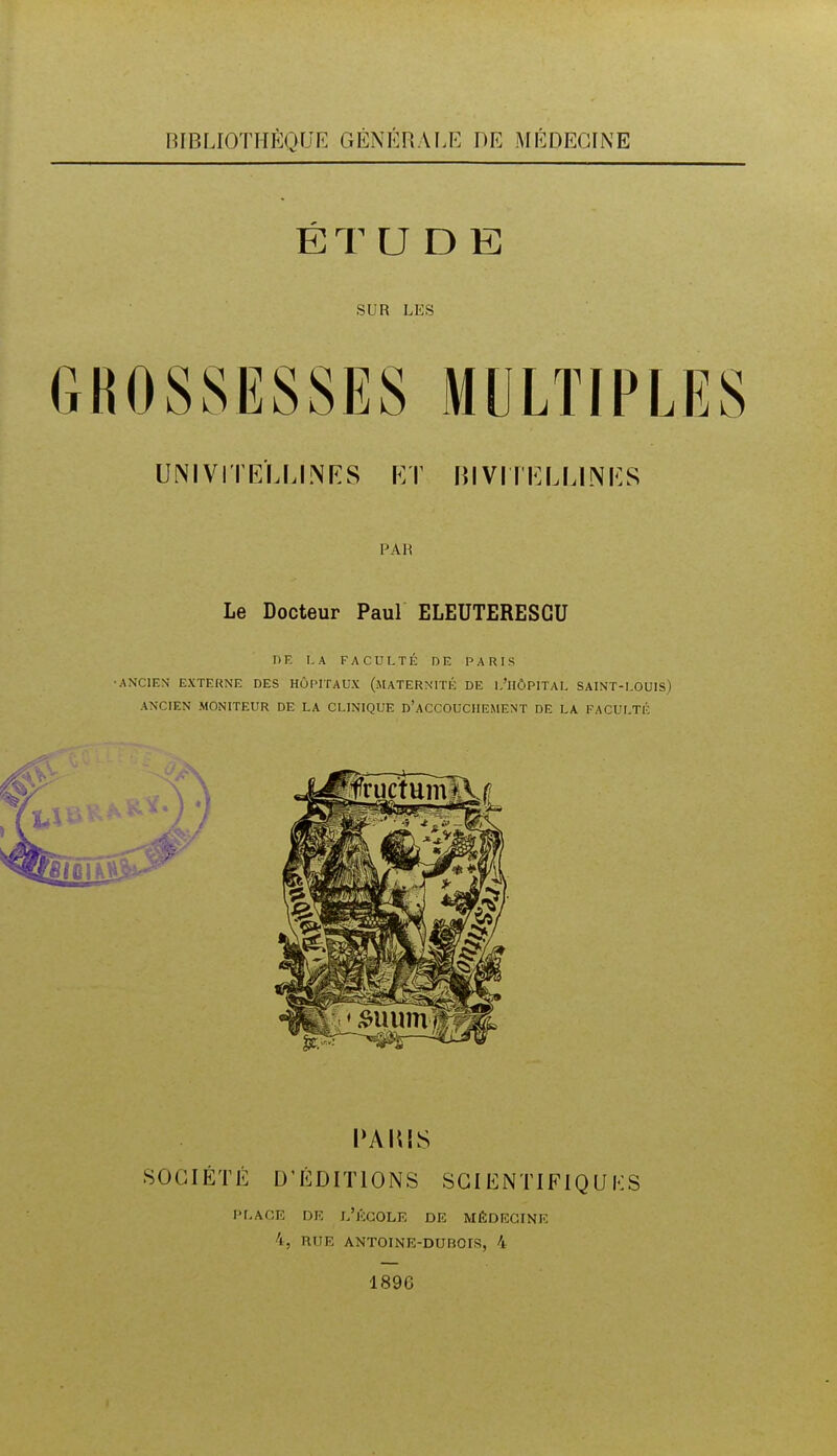 BIBUOTHÈQUE GÉNÉRALE ViE MÉDECrNE ÉTU D E SUR LES UNIVITE'LLINRS KT Bl VIII^LLINI^S PAH Le Docteur Paul ELEUTERESGU DE I.A FACULTÉ DE PARIS •ANCIEN EXTERNE DES HÔPITAUX (.MATERNITÉ DE l.'lIÔPITAL SAINT-LOUIS) ANCIEN MONITEUR DE LA CLINIQUE d'aCCOUCIIEMENT DE LA FACULTÉ PAlUS SOCIÉTÉ D'ÉDITIONS SGI ENTIFIQU KS PLACE DU l'jccOLE DE MÉDECINE 4, niIE ANTOINE-DUBOIS, 4 189C