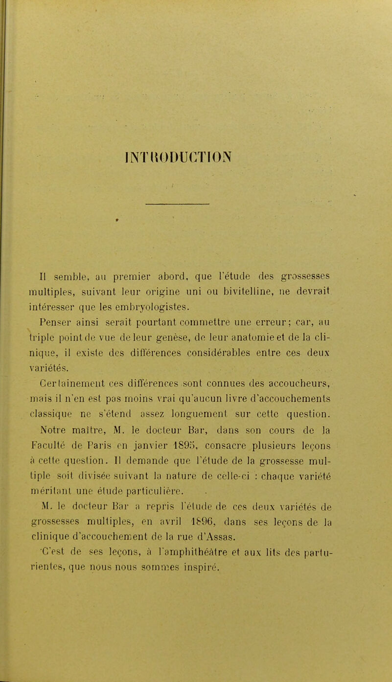 JNTllODUCTION Il semble, au premier abord, que l'étude des grossesses multiples, suivant leur origine uni ou bivitelline, ne devrait intéresser que les embryologistes. Penser ainsi serait pourtant commettre une erreur; car, au triple point de vue de leur genèse, de leur anatomieet de la cli- nique, il existe des différences considérables entre ces deux variétés. Cerlainement ces différences sont connues des accoucheurs, mais il n'en est pas moins vrai qu'aucun livre d'accouchements classique ne s'étend assez longuement sur cette question. Notre maître, M. le docteur Bar, dans son cours de la Faculté de Paris m janvier 1895, consacre plusieurs leçons à cette question. Il demande que l'étude de la grossesse mul- tiple soit divisée suivant la nature de celle-ci : chaque variété méritant une étude particulière. M. le docleur Bar a repris l'élude de ces deux variétés de grossesses multiples, en avril 1896, dans ses leçons de la clinique d'accouchement de la rue d'Assas. C'est de ses leçons, à l'amphithéâtre et aux lits des partu- rientcs, que nous nous sommes inspiré.