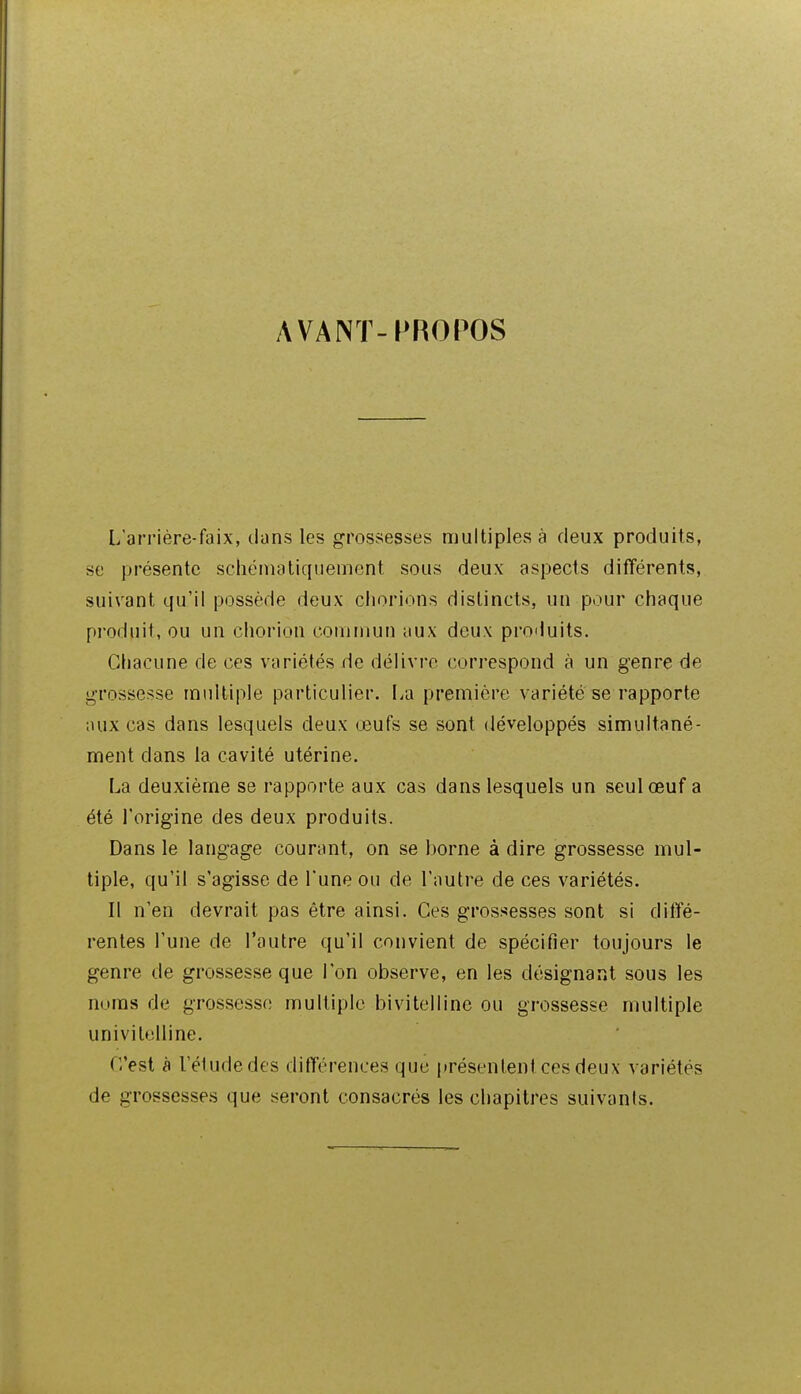 AVANT-PROPOS L'arrière-faix, dans les grossesses multiples à deux produits, se présente schénuiliquement sous deux aspects différents, suivant qu'il possède deux chorions distincts, un pour chaque produit, ou un chorion commun aux deux produits. Chacune de ces variétés de délivre correspond à un genre de grossesse mnlliple particulier. La première variété se rapporte aux cas dans lesquels deux œufs se sont développés simultané- ment dans la cavité utérine. La deuxième se rapporte aux cas dans lesquels un seul œuf a été l'origine des deux produits. Dans le langage courant, on se borne à dire grossesse mul- tiple, qu'il s'agisse de l'une ou de l'autre de ces variétés. Il n'en devrait pas être ainsi. Ces grossesses sont si diffé- rentes l'une de l'autre qu'il convient de spécifier toujours le genre de grossesse que l'on observe, en les désignant sous les noms de grossesse multiple bivitelline ou grossesse multiple univilelline. C'est à l'étude des différences que présentent ces deux variétés de grossesses que seront consacrés les chapitres suivants.