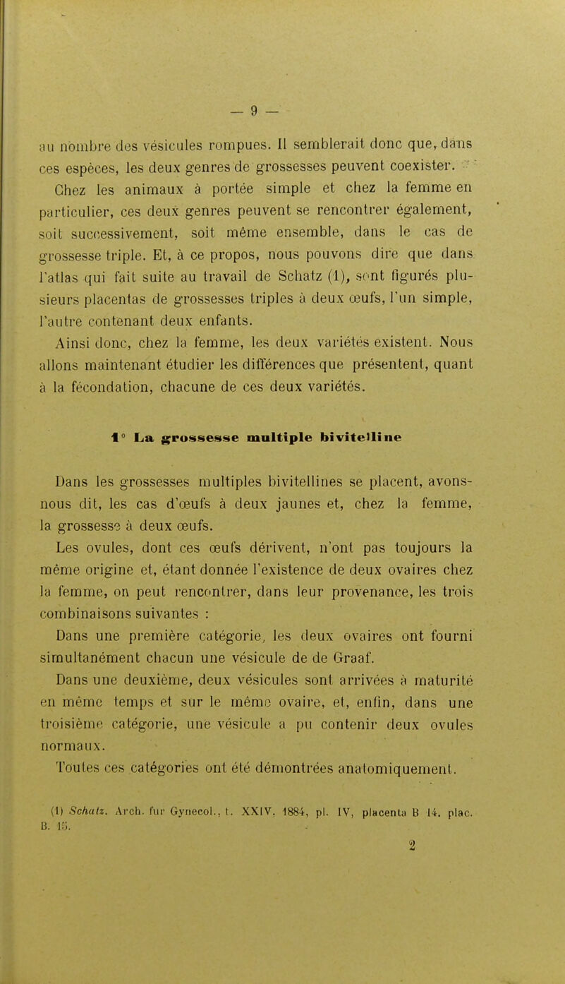 au nombre des vésicules rompues. Il semblerait donc que, dans ces espèces, les deux genres de grossesses peuvent coexister. Chez les animaux à portée simple et chez la femme en particulier, ces deux genres peuvent se rencontrer également, soit successivement, soit même ensemble, dans le cas de grossesse triple. Et, à ce propos, nous pouvons dire que dans l'atlas qui fait suite au travail de Schatz (1), sont figurés plu- sieurs placentas de grossesses triples à deux œufs, Tun simple, l'autre contenant deux enfants. Ainsi donc, chez la femme, les deux variétés existent. Nous allons maintenant étudier les différences que présentent, quant à la fécondation, chacune de ces deux variétés. f ° La grossesse maltiple bivitelline Dans les grossesses multiples bivitellines se placent, avons- nous dit, les cas d'œufs à deux jaunes et, chez la femme, la grossesse à deux œufs. Les ovules, dont ces œufs dérivent, n'ont pas toujours la même origine et, étant donnée l'existence de deux ovaires chez la femme, on peut rencontrer, dans leur provenance, les trois combinaisons suivantes : Dans une première catégorie, les deux ovaires ont fourni simultanément chacun une vésicule de de Graaf. Dans une deuxième, deux vésicules sont arrivées à maturité en même temps et sur le mémo ovaire, et, enfin, dans une troisième catégorie, une vésicule a pu contenir deux ovules normaux. Toutes ces catégories ont été démontrées analomiquemenl. (i) Schalz. Arch. fur Gyriecol., t. XXIV, 1884, pl. IV, placenta B 14. plac. B. i:;. 2