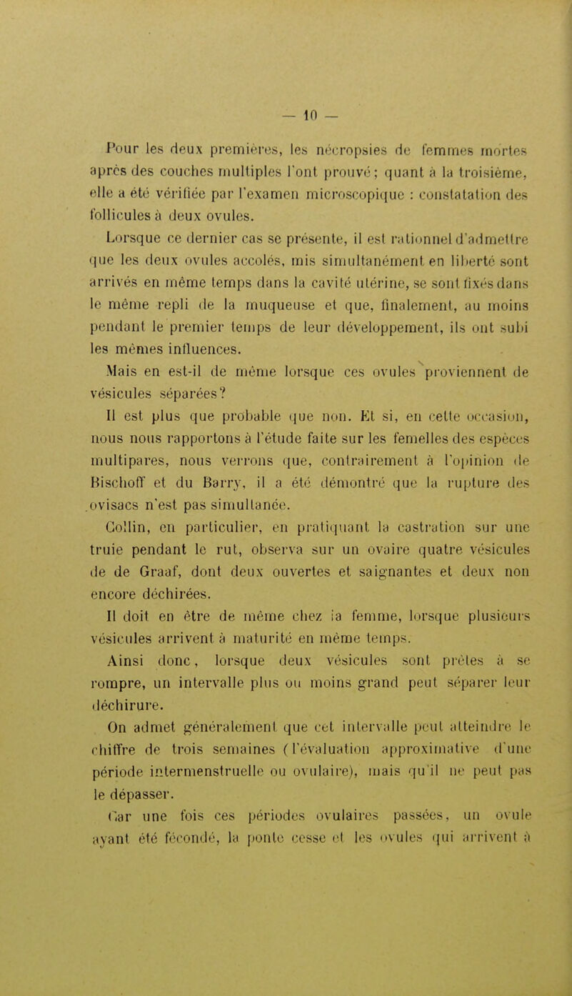 Pour les deux premières, les nécropsies de femmes mortes après des couches multiples l'ont prouvé; quant à la troisième, elle a été vérifiée par l'examen microscopique : constatation des follicules à deux ovules. Lorsque ce dernier cas se présente, il est rationnel d'admettre que les deux ovules accolés, mis simultanément en liberté sont arrivés en même temps dans la cavité utérine, se sont fixés dans le même repli de la muqueuse et que, finalement, au moins pendant le premier temps de leur développement, ils ont subi les mêmes infiuences. Mais en est-il de même lorsque ces ovules ^proviennent de vésicules séparées? Il est plus que probable que non. Kl si, en cette uccasion, nous nous rapportons à l'étude faite sur les femelles des espèces multipares, nous verrons que, contrairement à l'opinion de Bisclioff et du Barry, il a été démontré que la rupture des .ovisacs n'est pas simultanée. Go'lin, en particulier, en prati(iuant la castration sur une truie pendant le rut, observa sur un ovaire quatre vésicules de de Graaf, dont deux ouvertes et saignantes et deux non encore déchirées. Il doit en être de même chez ia femme, lorsque plusieurs vésicules arrivent à maturité en même temps. Ainsi donc, lorsque deux vésicules sont prèles à se rompre, un intervalle plus ou moins grand peut séparer leur déchirure. On admet généralement que cet intervalle peut atteindre le chitTre de trois semaines (l'évaluation approximative d'une période intermenstruelle ou ovulaire), mais qu'il ne peut pas le dépasser. OàT une fois ces périodes ovulaires passées, un ovule ayant été fécondé, la ponte cesse et les (»vules ({ui arrivent ù