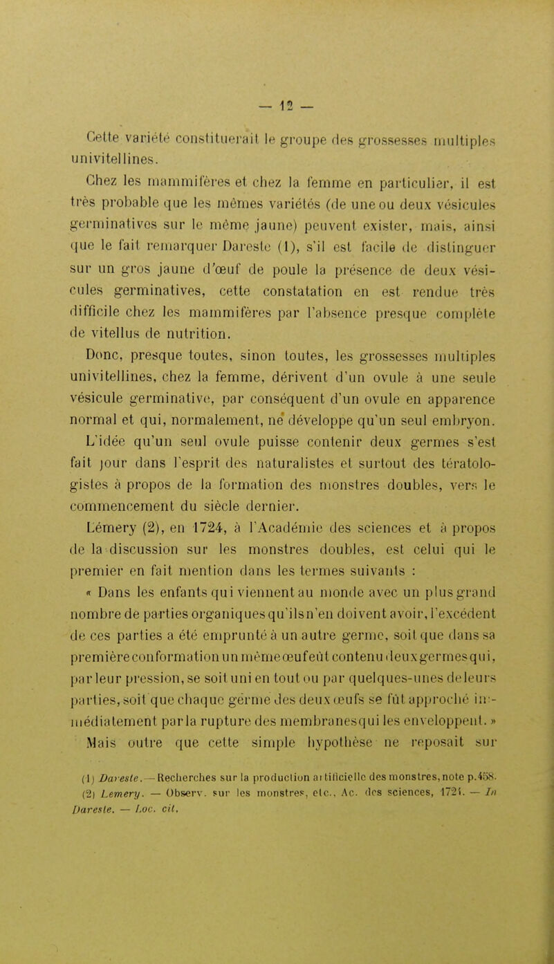 Cette variété constituerait le groupe des frrosspsses multiples univitellines. Chez les mammifères et chez la femme en particulier, il est très probable que les mêmes variétés (de une ou deux vésicules germinativos sur le même jaune) peuvent exister, mais, ainsi que le fait remarquer Dareste (1), s'il est facile de distinguer sur un gros jaune d'œuf de poule la présence de deux vési- cules germinatives, cette constatation en est rendue très difficile chez les mammifères par l'absence presque complète de vitellus de nutrition. Donc, presque toutes, sinon toutes, les grossesses multiples univitellines, chez la femme, dérivent d'un ovule à une seule vésicule germinativo, par conséquent d'un ovule en apparence normal et qui, normalement, ne développe qu'un seul embryon. L'idée qu'un seul ovule puisse contenir deux germes s'est fait jour dans l'esprit des naturalistes et surtout des tératolo- gistes à propos de la formation des monstres doubles, ven; le commencement du siècle derniei-. Lémery (2), en 1724, à l'Académie des sciences et à propos de la discussion sur les monstres doubles, est celui qui le premier en fait mention dans les termes suivants : « Dans les enfants qui viennent au monde avec un plusgrand nombre de parties organiques qu'ils n'en doivent avoir, l'excédent de ces parties a été emprunté à un autre germe, soit que dans sa première conformation un mènieœuf eût contenu deuxgermesqui, parleur pression, se soit uni en toutou par quelques-unes deleurs partieSjSoit que chaque germe des deux œufs se fût approché in:- iiiédiatement parla rupture des membranesqui les enveloppent. » Mais outre que cette simple hypothèse ne reposait sur (1) 2>a> tfs/e. —Recherches sur la producliun aitilicicllc des monstres,note pA'68. (2) Lemery. — Observ. sur les monstres, etc.. Ac dos sciences, 172i. — //) Uaresle. — f.oc. cit.