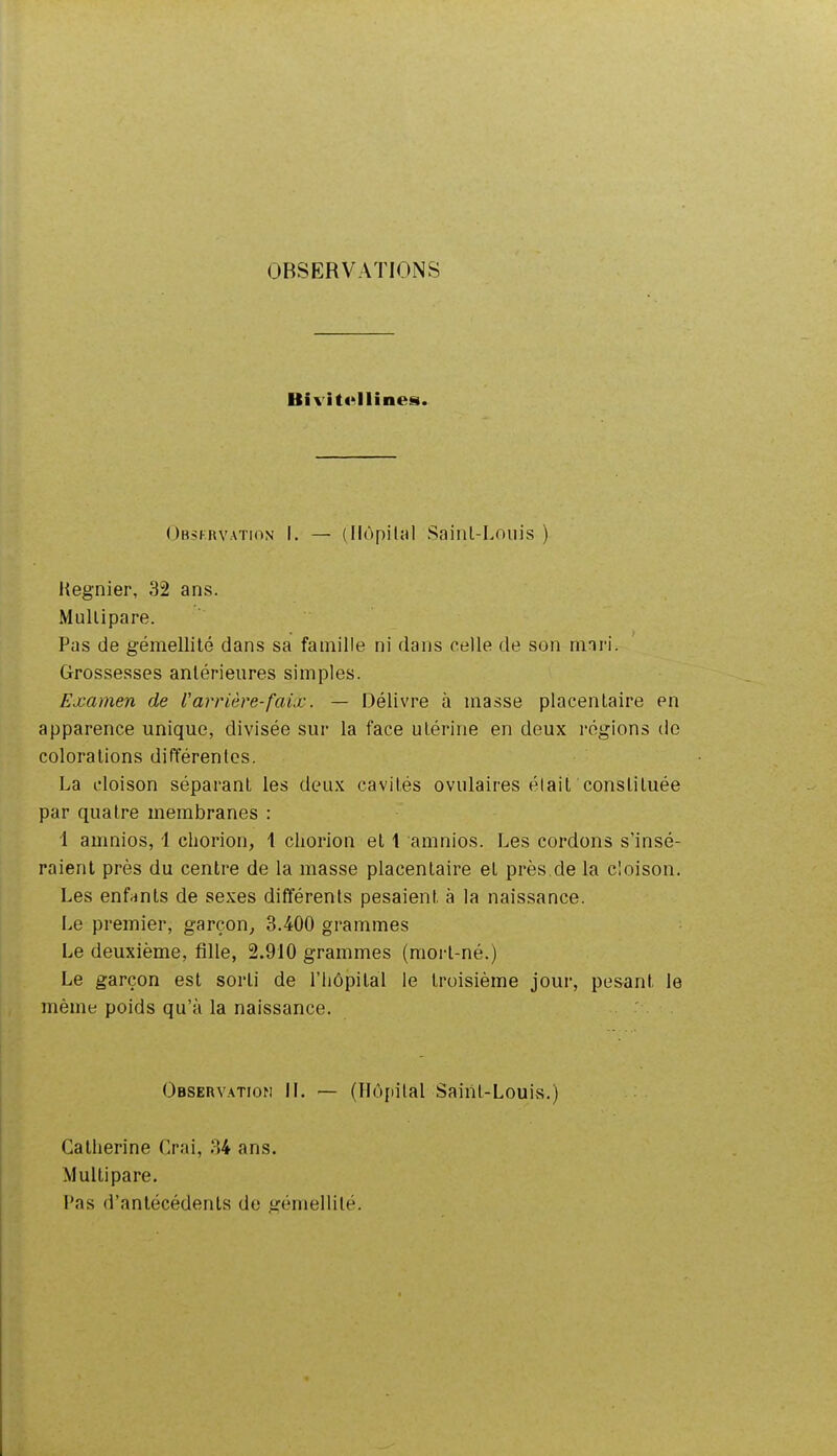 OBSERVAÏIOiNS Bivitt^llînes. Obsfhvation I. — (Hôpital Saiiil-Lniiis ) I{egnier, 32 ans. Mullipare. Pas de gémellité dans sa famille ni dans celle de son mnri. Grossesses antérieures simples. Examen de l'arrière-faix. — Délivre à masse placentaire en apparence unique, divisée sur la face utérine en deux régions de colorations différentes. La cloison séparant les deux cavités ovulaires élait constituée par quatre membranes : 1 amnios, 1 chorion, 1 chorion et 1 amnios. Les cordons s'insé- raient près du centre de la masse placentaire et près de la cloison. Les enfrinls de sexes différents pesaient à la naissance. Le premier, garçon, 3.400 grammes Le deuxième, fille, 2.910 grammes (morl-né.) Le garçon est sorti de l'hôpital le troisième jour, pesant le même poids qu'à la naissance. Observation IL — (Hôpital Saiiil-LouivS.) Catherine Crai, 34 ans. Multipare. l'as d'antécédents de gémellité.