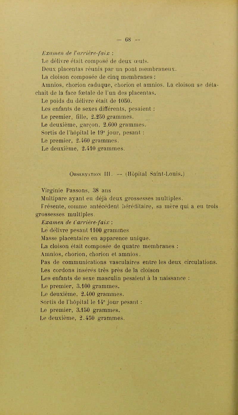 Examen de ['(trriêre-faijc ; Le délivre ôlail composé de deux (nuts. Deux placentas réunis par un ponl membraneux, lia cloison composée de cinq membranes : Amnios, chorion caduque, chorion et amnios. La cloison se déta- chait de la face fœtale de l'un des placentas. Le poids du délivre était de 1050. Les enfants de sexes différents, pesaient : Le premier, fille, :2.250 grammes. Le deuxième, g-areon, 2.600 grammes. Sortis de l'hôpital le 19° jour, pesant : Le premier, :2.460 grammes. Le deuxième, 2.410 grammes. Observation III. — (Hôpital Saint-Louis.) Virginie Passons, 38 ans Multipare ayant eu déjà deux grossesses multiples. Présente, comme antécédent héréditaire, sa mère qui a eu trois grossesses multiples. Examen de l'arrière-faix : Lé délivre pesant 1100 grammes Masse placentaire en apparence unique. La cloison était composée de quatre membranes : Amnios, chorion, chorion et amnios. Pas de communications vasculaires entre les deux circulations. Les cordons insérés très près de la cloison Les enfants de sexe masculin pesaient à la naissance : Le premier, 3.100 grammes. Le deuxième, 2.400 grammes. Sortis de l'hôpital le 14° jour pesant : Le premier, 3.150 grammes. Le deuxième, 2.450 grammes.