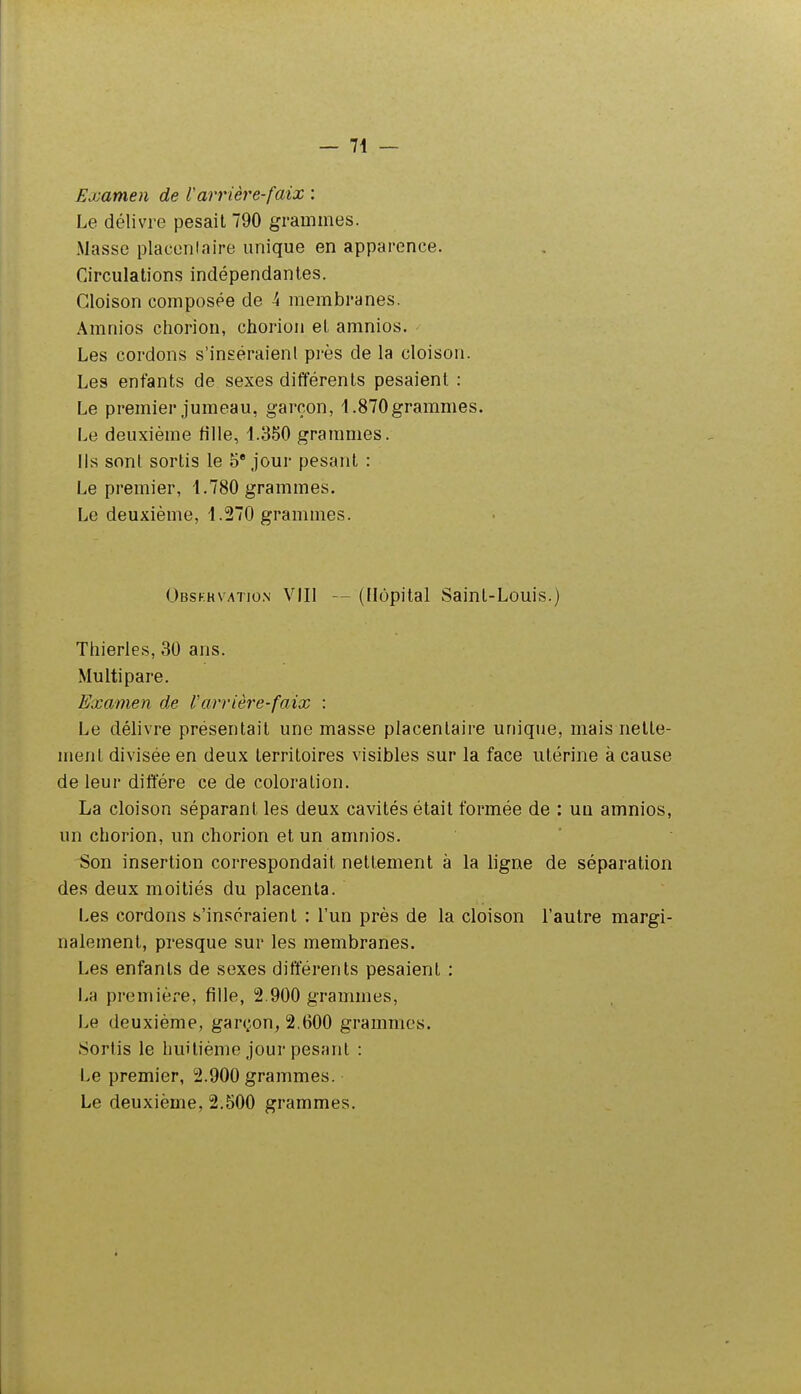 Examen de Varrière-faix : Le délivre pesait 790 grammes. Masse placenlaire unique en apparence. Circulations indépendantes. Cloison composée de 4 membranes. Amnios chorion, chorion et amnios. Les cordons s'inséraient près de la cloison. Les entants de sexes différents pesaient : Le premier jumeau, garçon, 1.870grammes. Le deuxième fille, 1.350 grammes. Ils sont sortis le 5* jour pesant : Le premier, 1.780 grammes. Le deuxième, 1.270 grammes. Obskhvatio.n VIII — (Hôpital Saint-Louis.) Thierles, 30 ans. Multipare. Examen de Varrière-faix : Le délivre présentait une masse placentaire unique, mais nette- ment divisée en deux territoires visibles sur la face utérine à cause de leur diffère ce de coloration. La cloison séparant les deux cavités était formée de : un amnios, un chorion, un chorion et un amnios. Son insertion correspondait nettement à la ligne de séparation des deux moitiés du placenta. Les cordons s'inséraient : l'un près de la cloison l'autre margi- nalement, presque sur les membranes. Les enfants de sexes différents pesaient : La première, fille, 2.900 grammes. Le deuxième, garçon, 2.600 grammes. Sortis le huitième jour pesant : Le premier, 2.900 grammes. Le deuxième, 2.500 grammes.