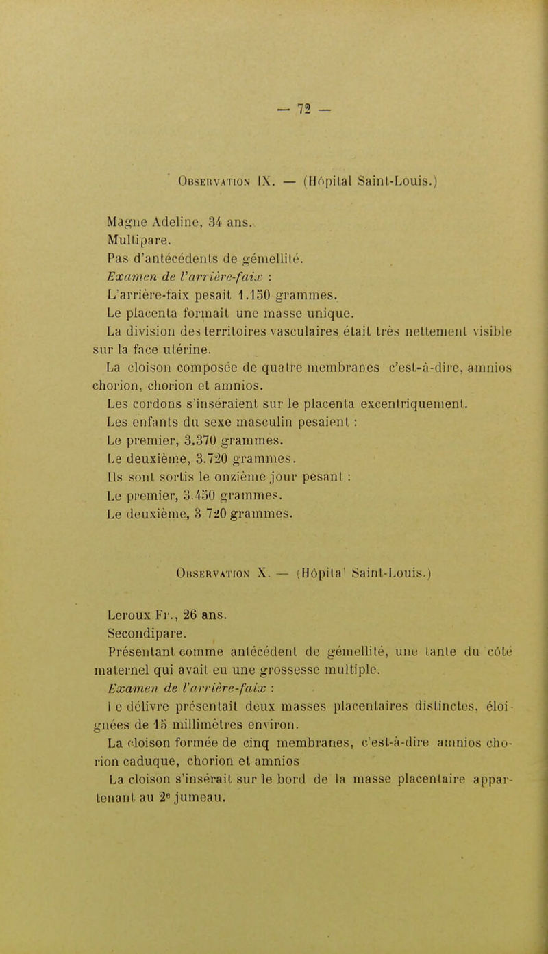 (.)BSEnvATioN IX. — (HApilal Saint-Louis.) Magne Adelinc, 84 ans. Multipare. Pas d'antécédents de gémellité. Examen de Varrière-faix : L'arrière-faix pesait 1.150 grammes. Le placenta forinail une masse unique. La division des territoires vasculaires était très nettement visible sur la face utérine. La cloison composée de quatre membranes c'est-à-dire, auniios chorion, cliorion et amnios. Les cordons s'inséraient sur le placenta excentriquement. Les enfants du sexe masculin pesaient : Le premier, 3.370 grammes. Le deuxième, 3.7:20 grammes. Ils sont sortis le onzième jour pesant : Le premier, 3.4o0 grammes. Le deuxième, 3 720 grammes. Ohservation X. — (Hôpila' Saint-Louis.) Leroux Fr., 26 ans. Secondipare. Présentant comme antécédent de gémellité, une tante du côté maternel qui avait eu une grossesse multiple. Examen de larrière-faix : l e délivre prosentait deux masses placentaires distinctes, éloi- gnées de 15 millimètres environ. La cloison formée de cinq membranes, c'est-à-dire anmios cho- rion caduque, chorion et amnios La cloison s'insérait sur le bord de la masse placentaire appar- tenant au 2« jumeau.