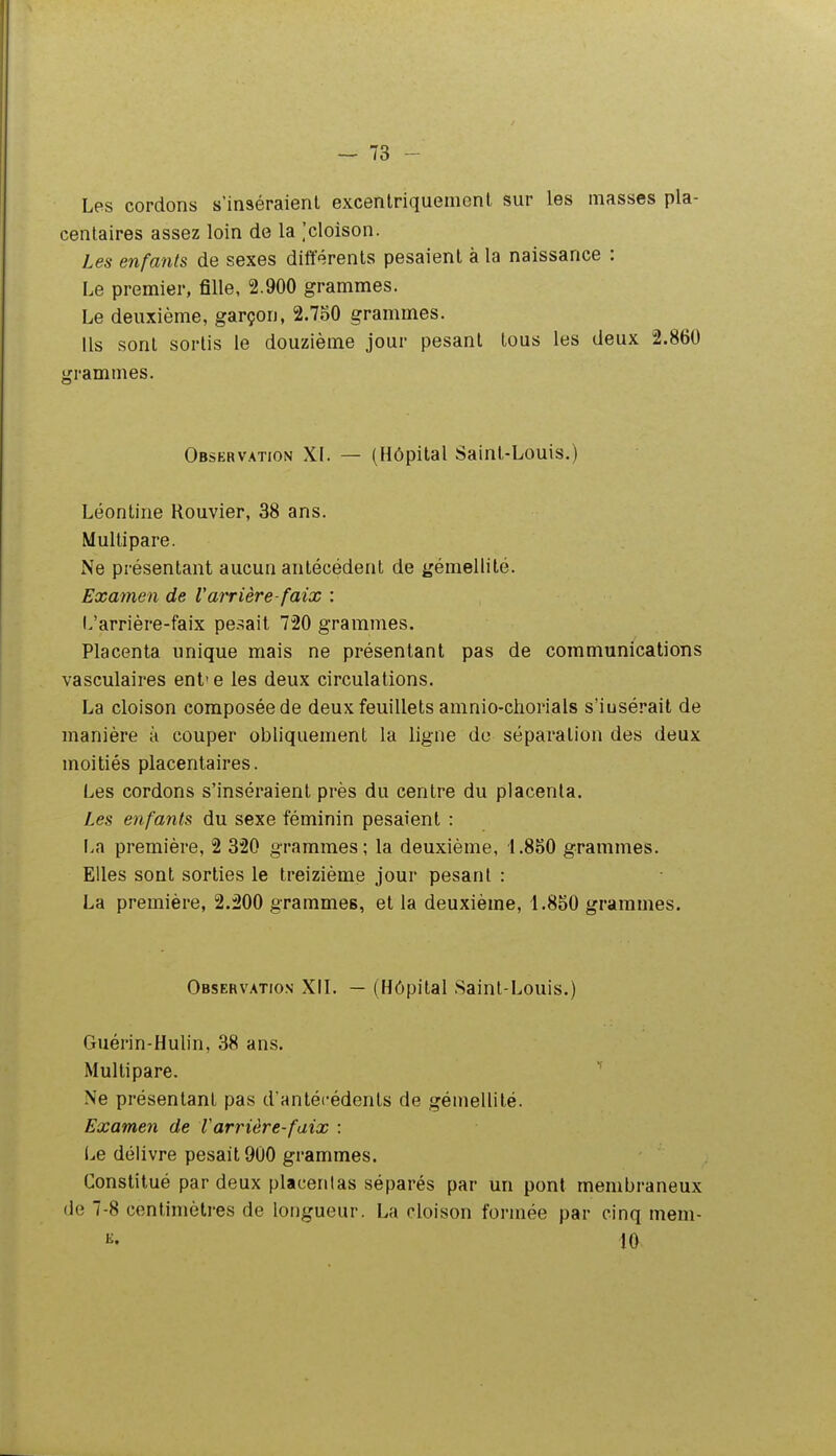 Les cordons s'inséraient excenlriquemcnl sur les masses pla- centaires assez loin de la ,'cloison. Les enfants de sexes différents pesaient à la naissance : Le premier, fille, 2.900 grammes. Le deuxième, garçon, 2.750 grammes. Us sont sortis le douzième jour pesant tous les deux 2.860 grammes. Observation XI. — (Hôpital Saint-Louis.) Léontine Rouvier, 38 ans. Multipare. Ne présentant aucun antécédent de gémellité. Examen de Varrière-faix : L'arrière-faix pesait 720 grammes. Placenta unique mais ne présentant pas de communications vasculaires ent'e les deux circulations. La cloison composée de deux feuillets amnio-chorials s'iusérait de manière à couper obliquement la ligne do séparation des deux moitiés placentaires. Les cordons s'inséraient près du centre du placenta. Les enfants du sexe féminin pesaient : La première, 2 320 grammes; la deuxième, 1.880 grammes. Elles sont sorties le treizième jour pesant : La première, 2.200 grammes, et la deuxième, 1.850 grammes. Observatics XII. — (Hôpital Saint-Louis.) Guérin-Hulin, 38 ans. Multipare. * Ne présentant pas d'antécédents de gémellité. Examen de Varrière-faix : Le délivre pesait 900 grammes. Constitué par deux placentas séparés par un pont membraneux de 7-8 centimètres de longueur. La cloison formée par cinq mem- 10