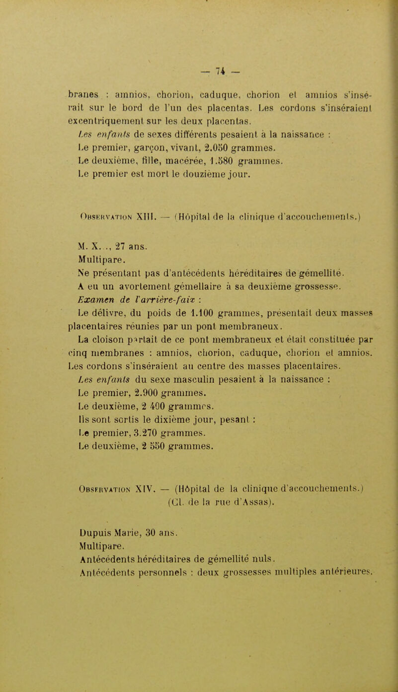 branes : amnios, chorioii, caduque, chorion et amnios s'insé- rait sur le bord de l'un des placentas. I^es cordons s'inséraienl excentriquement sur les deux placentas. Les enfants de sexes différents pesaient à la naissance : Le premier, garçon, vivant, 2.050 grammes. Le deuxième, tille, macérée, 1.580 grammes. Le premier est mort le douzième jour. Obskkvation XIII. — (Hôpital de la clinique d'accouciiemenls.) M. X. .,27 ans. Multipare. Ne présentant pas d'antécédents héréditaires de gémellité. A eu un avorlement gémellaire à sa deuxième grossesse. Examen de Tarrière-faix : Le délivre, du poids de 1.100 grammes, présentait deux masses placentaires réunies par un pont membraneux. La cloison p^irtait de ce pont membraneux et était constituée par cinq membranes : amnios, chorion, caduque, chorion et amnios. Les cordons s'inséraient au centre des masses placentaires. Les enfants du sexe masculin pesaient à la naissance : Le premier, 2.900 grammes. Le deuxième, 2 400 grammes. ils sont sortis le dixième jour, pesant : Le premier, 3.270 grammes. Le deuxième, 2 550 grammes. Obsfiivation XIV. — (Hôpital de la clinique d'accouchements.) (Cl. de la rue d'Assas). Dupuis Marie, 30 ans. Multipare. Antécédents héréditaires de gémellité nuls. Antécédents personnels : deux grossesses nuiltiples antérieures.