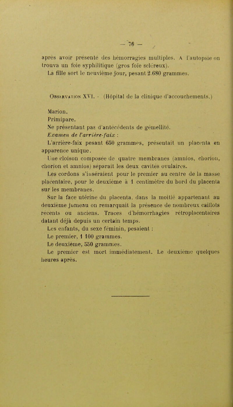 après avoir présente des hémorragies multiples, a i autopsie on trouva un foie syphilitique (gros foie sclôreux). La fille sort lo neuvième jour, pesant 2.680 grammes. Obskrvation XV\. ' (Hôpital de la clinique d'accouchements.) Marion. Primipare. Ne présentant pas d'antécédents de gémellité. Examen de Varrière-faix : L'arrière-faix pesant 650 grammes, présentait un placenta en apparence unique. Une cloison composée de quatre membranes (amnios, chorion, chorion et amnios) séparait les deux cavités ovulairos. Les cordons s'inséraient pour le premier au centre de la masse placentaire, pour le deuxième à 1 centimètre du bord du placenta sur les membranes. Sur la face utérine du placenta, dans la moitié appartenant au deuxième jumeau on remarquait la présence de nombreux caillots récents ou anciens. Traces d'hémorrhagies rétroplacenlaires datant déjà depuis un certain temps. Les enfants, du sexe féminin, pesaient : Le premier, 1 100 grammes. Le deuxième, 550 granmies. Le premier est mort immédiatement. Le deuxième quelques heures après.