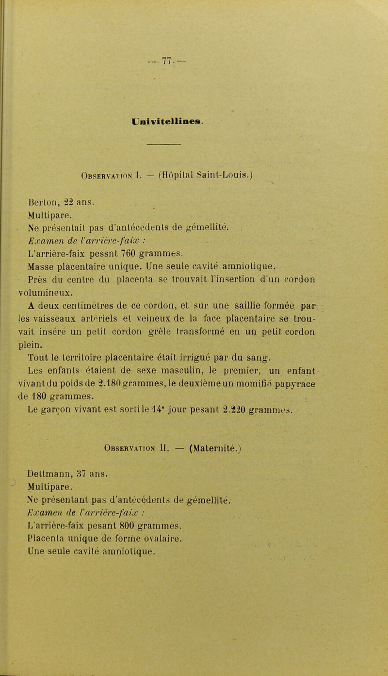 .- 77-- Univitellines. Observation F. — (Hôpital Saint-Louis.) IJei'ton, ^2 ans. Multipare. Ne présentait pas d'anlécédenls de ^'émellilé. Examen de rarrière-faix : L'arrière-faix pessnl 760 grammes. Masse placentaire unique. Une seule cavité amniotique. Près du centre du placenta se trouvait l'insertion d'un cordon volumineux. A deux centimètres de ce cordon, et sur une saillie formée par; les vaisseaux artériels et veineux de la face placentaire se trou- vait inséré un petit cordon grêle transformé en un petit cordon plein. Tout le territoire placentaire était irrigué par du sang. Les enfants étaient de sexe masculin, le premier, un enfant vivant du poids de 2.180 grammes, le deuxième un momifié papyrace de 180 grammes. Le garçon vivant est sorti le 14' jour pesant 2.220 grammes. Observation 11. — (Maternité.) Deltmann, 87 ans. Multipare. Ne présentant pas d'antécédenl.s de gémellité. Examen de Varrière-faix : L'arrière-faix pesant 800 grammes. Placenta unique de forriie ovalaire. Une seule cavité amniotique.