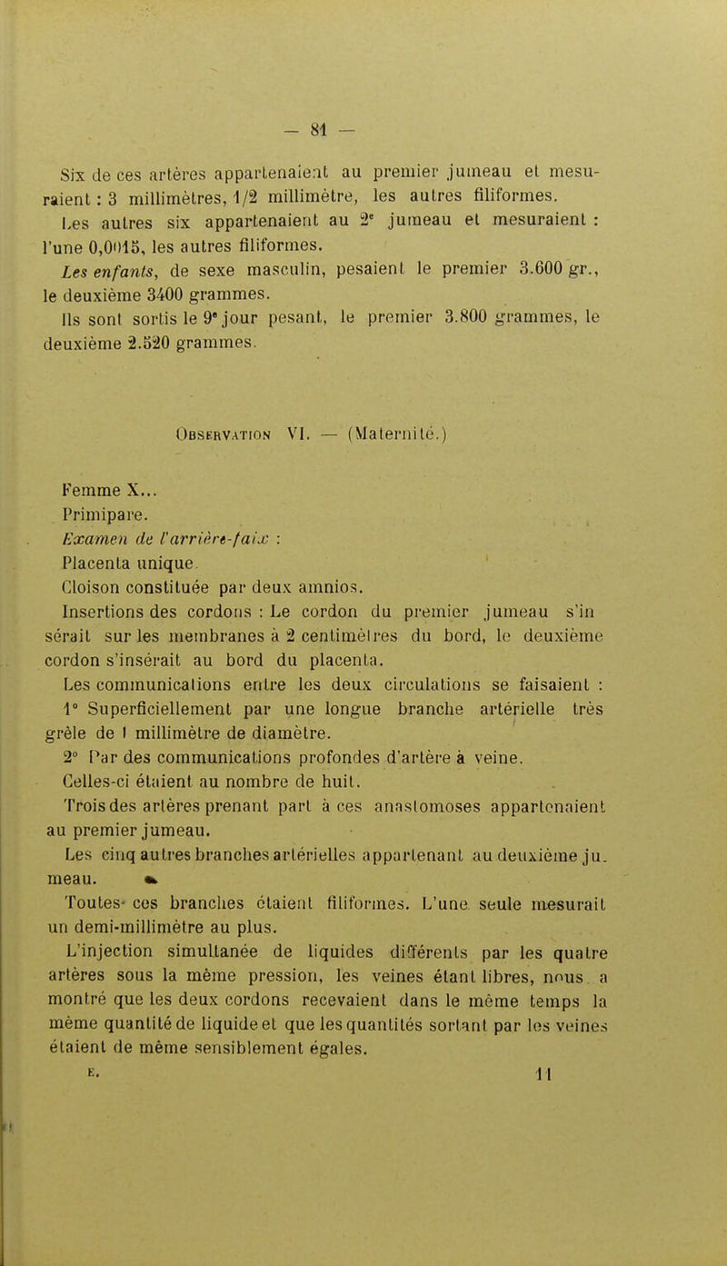 Six de ces artères appartenaient au premier jumeau et mesu- raient : 3 millimètres, 1/2 millimètre, les autres filiformes. i.es autres six appartenaient au 2' jumeau et mesuraient : l'une 0,Oi)iS, les autres filiformes. Les enfants, de sexe masculin, pesaient le premier 3.600 gr., le deuxième 3400 grammes. Ils sont sortis le 9 jour pesant, le premier 3.800 grammes, le deuxième 2.520 grammes. Observation VI. — (Maternité.) Femme X... Primipare. Examen de l'arrière-faix : Placenta unique. Cloison constituée par deux amnio.s. Insertions des cordons : Le cordon du premier jumeau s'in serait sur les membranes à 2 centimèires du bord, le deuxième cordon s'insérait au bord du placenta. Les communications entre les deux circulations se faisaient : 1° Superficiellement par une longue branche artérielle très grêle de I millimètre de diamètre. 2° Par des communications profondes d'artère à veine. Celles-ci étaient au nombre de huit. Trois des artères prenant part à ces anastomoses appartenaient au premier jumeau. Les cinq autres branches artérielles appartenant au deuxième ju. meau. Toutes- ces branches étaient filiformes. L'une seule mesurait un demi-millimètre au plus. L'injection simultanée de liquides différents par les quatre artères sous la même pression, les veines étant libres, nous a montré que les deux cordons recevaient dans le même temps la même quantité de liquide et que les quantités sortant par les veines étaient de même sensiblement égales. E. il