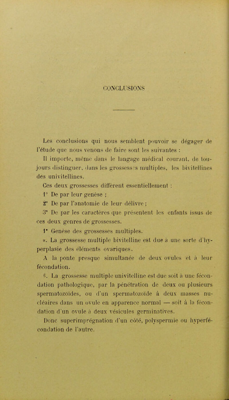 CONCLUSIONS Les conclusions qui nous semblent pouvoir se dégager de l'étude que nous venons de faire sont les suivantes : Il importe, môme dans le langage médical courant, de tou- jours distinguer, dans les grossesses multiples, les bivitellines des univitellines. Ces deux grossesses diffèrent essentiellement : i° De par leur genèse ; 2 De par l'anatomie de leur délivre ; 3 De par les caractères que présentent les enfants issus de ces deux genres de grossesses. V Genèse des grossesses multiples. «. La grossesse multiple bivitelline est due à une sorte d'hj^- perplasie des éléments ovariques. A la ponte presque simultanée de deux ovules et à leur fécondation. é. La grossesse multiple univitelline est due soit à une fécon- dation pathologique, par la pénétration de deux ou plusieurs spermatozoïdes, ou d'un spermatozoïde à deux masses nu- cléaires dans un ovule en apparence normal — soit à la fécon- dation d'un ovule à deux vésicules germinatives. Donc superimprégnation d'un ct)lé, polyspermie ou hyperfé- condation de l'autre.