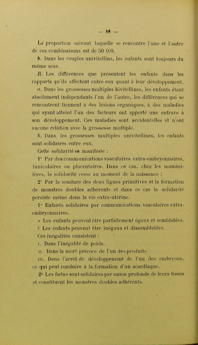 La proportion suivant laquelle se rencontre l'une et l'autre de ces combinaisons est de 50 0/0. b. Dans les couples univitellins, les enfants sont toujours du même sexe. B. Les différences que présentent les enfants dans les rapports qu'ils affectent entre eux quanta leur développement. a. Dans les grossesses multiples bivitellines, les enfants étant absolument indépendants l'un de l'autre, les différences qui se rencontrent tiennent à des lésions organiques, à des maladies qui ayant atteint l'un des facteurs ont apporté une entrave à son développement. Ces maladies sont accidenlelles et n'ont aucune relation avec la grossesse multiple. b. Dans les grossesses multiples univitellines, les enfants sont solidaires entre eux. Cette solidarité se manifeste : 1° Par des communications vasculaires extra-embryonnaires, funiculaires ou placentaires. Dans ce cas, chez les mammi- fères, la solidarité cesse au moment de la naissance ; 2° Par la soudure des deux lignes primitives et la formation de monstres doubles adhérents et dans ce cas la solidarité persiste même dans la vie extra-utérine. 1° Enfants solidaires par communications vasculaires extra- embryonnaires. « Les enfants peuvent être parfaitement égaux et semblables. ^ Les enfants peuvent être inégaux et dissemblables. Ces inégalités consistent : I. Dans l'inégalité de poids. II. Dans la mori précoce de l'un des produits. m. Dans l'arrêt de développement de l'un des embryons, ce qui peut conduire à la formation d'un acardiaque. 2 Les fœtus sont solidaires par union profonde de leurs tissus et constituent les monstres doubles adhérents.